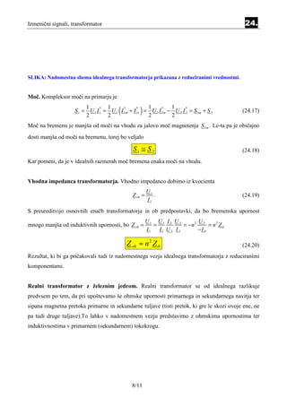 Izmenični signali, transformator                                                            24.




SLIKA: Nadomestna shema idealnega transformatorja prikazana z reduciranimi vrednostmi.


Moč. Kompleksor moči na primarju je
                         1
                         2
                                   1
                                   2
                                        ( *      *
                                                  )  1
                                                     2
                                                            *   1
                    S 1 = U 1 I 1 = U 1 I 1m + I 1r = U 1 I 1m − U 2 I 2 = S 1m + S 2
                                *

                                                                2
                                                                       *
                                                                                           (24.17)

Moč na bremenu je manjša od moči na vhodu za jalovo moč magnetenja S 1m . Le-ta pa je običajno
dosti manjša od moči na bremenu, torej bo veljalo

                                               S1 ≅ S 2                                    (24.18)
Kar pomeni, da je v idealnih razmerah moč bremena enaka moči na vhodu.


Vhodna impedanca transformatorja. Vhodno impedanco dobimo iz kvocienta
                                                        U1
                                               Z vh =      .                               (24.19)
                                                        I1
S preureditvijo osnovnih enačb transformatorja in ob predpostavki, da bo bremenska upornost
                                                        U1 U1 I 2 U 2        U
mnogo manjša od induktivnih upornosti, bo Z vh =           =            = −n2 2 = n2 Z b
                                                        I1   I1 U 2 I 2      −I b

                                            Z vh ≈ n 2 Z b                                 (24.20)
Rezultat, ki bi ga pričakovali tudi iz nadomestnega vezja idealnega transformatorja z reduciranimi
komponentami.


Realni transformator z železnim jedrom. Realni transformator se od idealnega razlikuje
predvsem po tem, da pri upoštevamo še ohmske upornosti primarnega in sekundarnega navitja ter
sipana magnetna pretoka primarne in sekundarne tuljave (tisti pretok, ki gre le skozi ovoje ene, ne
pa tudi druge tuljave).To lahko v nadomestnem vezju predstavimo z ohmskima upornostima ter
induktivnostima v primarnem (sekundarnem) tokokrogu.




                                               8/11
 
