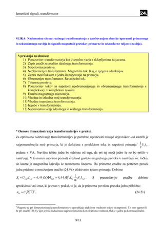 Izmenični signali, transformator                                                                                 24.




SLIKA: Nadomestna shema realnega transformatorja z upoštevanjem ohmske upornosti primarnega
in sekundarnega navitja in sipanih magnetnih pretokov primarne in sekundarne tuljave (navitja).



    Vprašanja za obnovo:
      1) Ponazoritev transformatorja kot dvopolno vezje s sklopljenima tuljavama.
      2) Zapis enačb za analizo idealnega transformatorja.
       3) Napetostna prestava.
       4) Neobremenjen transformator. Magnetilni tok. Kaj je njegova »funkcija«.
       5) Zveza med fluksom v jedru in napetostjo na primarju.
       6) Obremenjen transformator. Ravnotežni tok.
       7) Tokovna prestava.
       8) Ponazoritev tokov in napetosti neobremenjenega in obremenjenega transformatorja s
           kompleksorji v kompleksni ravnini.
       9) Enačba magnetnega ravnotežja.
       10) Vhodna in izhodna moč transformatorja.
       11) Vhodna impedanca transformatorja.
       12) Izgube v transformatorju.
       13) Nadomestno vezje idealnega in realnega transformatorja.




* Osnove dimenzioniranja transformatorjev v praksi.
Za optimalno načrtovanje transformatorjev je potrebno upoštevati mnogo dejavnikov, od katerih je
                                                                                                                 1
najpomembnejša moč primarja, ki je določena s produktom toka in napetosti primarja†                                U1 I 1 ,
                                                                                                                 2
podana v VA. Pravilna izbira jedra bo odvisna od tega, da pri tej moči jedro še ne bo prišlo v
nasičenje. V ta namen moramo poznati vrednost gostote magnetnega pretoka v nasičenju oz. točko,
do katere je magnetilna krivulja še razmeroma linearna. Do primerne enačbe za potreben presek
jedra pridemo z množenjem enačbe (24.9) z efektivnim tokom primarja. Dobimo
                                                       1
S1 = U1,ef I1,ef = 4, 44 fN1Φ I1,ef = 4, 44 fB 2 AFe
                                                  2
                                                         N1 I1,ef .   S      preureditvijo        enačbe        dobimo
                                                       Φ
aproksimativni izraz, ki je znan v praksi, to je, da je primerna površina preseka jedra približno
AFe = C S1 / f ,                                                                                             (24.21)



†
 Pogosto se pri dimenzioniranju transformatorjev uporabljajo efektivne vrednosti tokov in napetosti. To smo ugotovili
že pri enačbi (24.9), kjer je bila inducirana napetost izražena kot efektivna vrednost, fluks v jedru pa kot maksimalni.


                                                        9/11
 