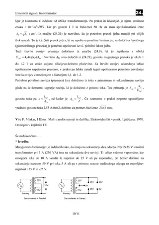 Izmenični signali, transformator                                                               24.
kjer je konstanta C odvisna od oblike transformatorja. Po praksi in izkušnjah je njena vrednost
enaka 7 ⋅ 10−4 m2 / Ws , kar pri gostoti 1 T in frekvenci 50 Hz da znan aproksimativni izraz

A fe ≈ S1 v cm 2 . Iz enačbe (24.21) je razvidno, da je potreben presek jedra manjši pri višjih

frekvencah. To je t.i. čisti presek jedra, ki ne upošteva površine laminacije, za določitev končnega
(geometričnega preseka) je potrebno upoštevati še t.i. polnilni faktor jedra.
Tudi število ovojev primarja določimo iz enačbe (24.9), ki jo zapišemo v obliki
U i ,ef = 4, 44 fN1 BAFe . Površino AFe smo določili iz (24.21), gostota magnetnega pretoka je okoli 1

do 1,2 T za vroče valjano silicijevo-železno pločevino. Za število ovojev sekundarja lahko
upoštevamo napetostno prestavo, v praksi pa lahko zaradi izgub upoštevamo potrebno povečanje
števila ovojev z množenjem s faktorjem 1,1, do 1,2.
Potrebno površino prereza (premera) žice določimo iz toka v primarnem in sekundarnem navitju
                                                                                                 S1
glede na še dopustno segretje navitja, ki je določeno z gostoto toka. Tok primarja je I1,ef =         ,
                                                                                                U1,ef

                      I1,ef                         I1,ef
gostota toka pa J =           , od koder je ACu =           . Če vzamemo v praksi pogosto uporabljeno
                       ACu                           J

vrednost gostote toka 2,55 A/mm2, dobimo za premer žice izraz           0,5 I mm .


Vir: F. Mlakar, I Kloar: Mali transformatorji in dušilke, Elektrotehniški vestnik, Ljubljana, 1970.
Dostopen v knjižnici FE.


Še nedokončano ….
* Izvedbe.
Mnogo transformatorjev je izdelanih tako, da imajo na sekundarju dva odcepa. Npr 2x25 V toroidni
transformator pri 5 A (250 VA) ima na sekundarju dve navitji. Ti lahko vežemo vzporedno, kar
omogoča toke do 10 A vendar le napetost do 25 V ali pa zaporedno, pri čemer dobimo na
sekundarju napetost 50 V pri toku 5 A ali pa v primeru vezave sredinskega odcepa na ozemljitev
napetost +25 V in -25 V.




                                              10/11
 
