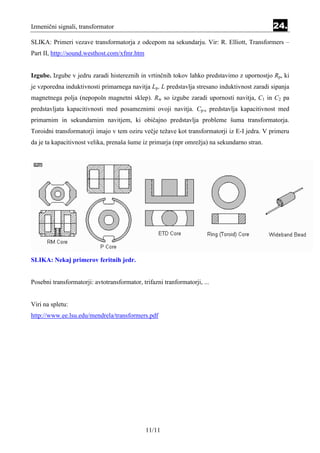Izmenični signali, transformator                                                             24.
SLIKA: Primeri vezave transformatorja z odcepom na sekundarju. Vir: R. Elliott, Transformers –
Part II, http://sound.westhost.com/xfmr.htm


Izgube. Izgube v jedru zaradi histereznih in vrtinčnih tokov lahko predstavimo z upornostjo Rp, ki
je vzporedna induktivnosti primarnega navitja Lp. L predstavlja stresano induktivnost zaradi sipanja
magnetnega polja (nepopoln magnetni sklep). Rw so izgube zaradi upornosti navitja, C1 in C2 pa
predstavljata kapacitivnosti med posameznimi ovoji navitja. Cp-s predstavlja kapacitivnost med
primarnim in sekundarnim navitjem, ki običajno predstavlja probleme šuma transformatorja.
Toroidni transformatorji imajo v tem oziru večje težave kot transformatorji iz E-I jedra. V primeru
da je ta kapacitivnost velika, prenaša šume iz primarja (npr omrežja) na sekundarno stran.




SLIKA: Nekaj primerov feritnih jedr.


Posebni transformatorji: avtotransformator, trifazni tranformatorji, ...


Viri na spletu:
http://www.ee.lsu.edu/mendrela/transformers.pdf




                                              11/11
 