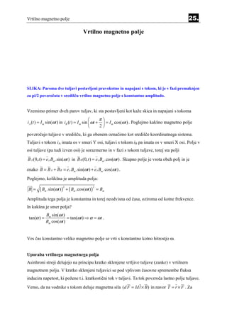 Vrtilno magnetno polje                                                                                 25.

                                    Vrtilno magnetno polje




SLIKA: Paroma dve tuljavi postavljeni pravokotno in napajani s tokom, ki je v fazi premaknjen
za pi/2 povzročata v središču vrtilno magnetno polje s konstantno amplitudo.


Vzemimo primer dveh parov tuljav, ki sta postavljeni kot kaže skica in napajani s tokoma
                                                 π
iA (t ) = I m sin(ωt ) in iB (t ) = I m sin  ωt +  = I m cos(ωt ) . Poglejmo kakšno magnetno polje
                                                 2
povzročajo tuljave v središču, ki ga obenem označimo kot središče koordinatnega sistema.
Tuljavi s tokom iA imata os v smeri Y osi, tuljavi s tokom iB pa imata os v smeri X osi. Polje v
osi tuljave (pa tudi izven osi) je sorazmerno in v fazi s tokom tuljave, torej sta polji
B A (0, t ) = e y Bm .sin(ωt ) in B B (0, t ) = e x Bm .cos(ωt ) . Skupno polje je vsota obeh polj in je

enako B = B A + B B = e y Bm .sin(ωt ) + e x Bm .cos(ωt ) .
Poglejmo, kolikšna je amplituda polja:

B =     ( Bm .sin(ωt ) ) + ( Bm .cos(ωt ) )       = Bm
                       2                      2



Amplituda tega polja je konstantna in torej neodvisna od časa, oziroma od kotne frekvence.
In kakšna je smer polja?
             Bm sin(ωt )
 tan(α ) =               = tan(ωt ) ⇒ α = ωt .
             Bm cos(ωt )


Ves čas konstantno veliko magnetno polje se vrti s konstantno kotno hitrostjo ω.


Uporaba vrtilnega magnetnega polja
Asinhroni stroji delujejo na principu kratko sklenjene vrtljive tuljave (zanke) v vrtilnem
magnetnem polju. V kratko sklenjeni tuljavici se pod vplivom časovne spremembe fluksa
inducira napetost, ki požene t.i. kratkostični tok v tuljavi. Ta tok povzroča lastno polje tuljave.
Vemo, da na vodnike s tokom deluje magnetna sila (d F = Idl × B ) in navor T = r × F . Za
 