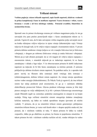 Izmenični signali, trifazni sistemi                                                26.

                                 Trifazni sistemi
                                           Equation Section 2 6




Vsebina poglavja: sistem trifaznih napetosti, zapis faznih napetosti, efektivne vrednosti
in prikaz kompleksorji. Fazne in medfazne napetosti. Vezava bremena v trikot, vezava
bremena v zvezdo z ali brez ničelnega vodnika. Potencial zvezdišča. Simetrično in
nesimetrično breme.


Spoznali smo že primer dvofaznega sistema pri vrtilnem magnetnem polju, ki sta ga
ustvarjala dva para prečno postavljenih tuljav s fazno zamaknjenim tokom za ¼
periode. Ugotovili smo, da bi tako ustvarjeno vrtilno magnetno polje ustvarjalo navor
na kratko sklenjeno vrtljivo tuljavico in njeno vrtenje (laboratorijske vaje). Vrtenje
tuljavice bi dosegli tudi, če bi vrtljivo tuljavo napajali s konstantnim tokom. V prvem
primeru dobimo asinhrono vrtenje (tuljava se vrti z manjšo frekvenco kot je frekvenca
vzbujanja), v drugem pa sinhrono (frekvenca vrtenja je enaka frekvenci vzbujanja).
Možen pa je tudi obraten postopek: da se vrti magnet ali vrtljiva tuljava napajana z
enosmernim tokom, v stranskih tuljavah pa se inducirajo napetosti, ki so fazno
zamaknjene v skladu z lego tuljav. V že obravnavanem primeru bi dobili inducirane
napetosti na tuljavah, ki bi bile fazno zamaknjene za četrtino periode. Z ustrezno
priključitvijo dobimo dvofazni sistem napetosti. Na podoben način, le z uporabo treh
parov navitij na fiksnem delu (statorju) okoli vrtečega dela (rotorja) z
(elektro)magnetom, dobimo trifazni sistem napetosti. Za vrtenje rotorja uporabimo
recimo vodno energijo (hidroelektrarne). Že Nikola Tesla je ugotovil, da ima trifazni
sistem kar nekaj prednosti pred enosmernim, ki ga je v začetnem obdobju
elektrifikacije promoviral Edison. Glavna prednost trifaznega sistema je bila lažji
prenos energije na večje oddaljenosti, ki je bil v primeru Edisonovega enosmernega
zaradi Ohmskih izgub na »omrežju« praktično onemogočen in omejen le na krajše
razdalje. Poleg tega večfazni simetrični sistemi omogočajo dodatno zmanjšanje
količine materiala, saj lahko en vodnik uporabimo skupno (povratni ali ničelni
vodnik). V primeru, da je na simetrični trifazni sistem generatorjev priključeno
simetrično trifazno breme, je vsota vseh faznih tokov v skupno spojišče enaka nič, kar
pomeni, da v ničelnem vodniku ni toka. V takem primeru bi lahko ta vodnik
»izpustili«, lahko pa ga obdržimo za primer, ko breme ni popolnoma simetrično. V
takem primeru bo tok v ničelnem vodniku različen od nič, vendar običajno še vedno




                                          1/13
 