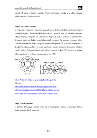 Izmenični signali, trifazni sistemi                                             26.
manjši od tokov v faznih vodnikih. Premer ničelnega vodnika je v takih primerih
lahko manjši od faznih vodnikov.




Sistem trifaznih napetosti.
V poglavju o vrtilnem polju smo spoznali, da je le-ta posledica krmiljenja sistema
zasukanih tuljav s fazno zamaknjenim tokom. Ugotovili smo, da to polje omogoča
vrtenje trajnega magneta ali kratkostične tuljavice, kar je osnova za razumevanje
delovanja motorjev. Režim motorja lahko tudi obrnemo. Če namesto vzbujanja tuljav
s tokom vrtimo rotor, se bo v tuljavah inducirala napetost. Če so tuljave zamanjene za
določen kot, bomo dobili več virov napetosti s faznim zamikom določenim z kotom
zamika tuljav. Če imamo sistem treh tuljav zavrtenih za kot 1200, dobimo na izhodu
                                                      0
tuljav napetosti, ki so fazno zamaknjene za kot 120 .




Slika: Postavitev tuljav in generacija faznih napetosti.
Glej še:
http://www.k-wz.de/physik/threephasegenerator.html
http://en.wikipedia.org/wiki/Three-phase_electric_power
http://www.windpower.org/en/tour/wtrb/syncgen.htm




Zapis faznih napetosti.
V primeru trifaznega sistema bomo na sponkah parov tuljav, ki zajemajo šestine
oboda statorja, dobili napetosti:




                                           2/13
 