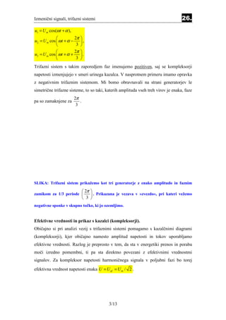 Izmenični signali, trifazni sistemi                                                    26.
u1 = U m cos(ω t + α ),
                        2π   
u2 = U m cos  ω t + α −      ,
                         3   
                        2π   
u3 = U m cos  ω t + α +      .
                         3   
Trifazni sistem s takim zaporedjem faz imenujemo pozitiven, saj se kompleksorji
napetosti izmenjujejo v smeri urinega kazalca. V nasprotnem primeru imamo opravka
z negativnim trifaznim sistemom. Mi bomo obravnavali na strani generatorjev le
simetrične trifazne sisteme, to so taki, katerih amplituda vseh treh virov je enaka, faze
                          2π
pa so zamaknjene za          .
                           3




SLIKA: Trifazni sistem prikažemo kot tri generatorje z enako amplitudo in faznim
                                  2π   
zamikom za 1/3 periode                  . Prikazana je vezava v »zvezdo«, pri kateri vežemo
                                  3    
negativne sponke v skupno točko, ki jo ozemljimo.


Efektivne vrednosti in prikaz s kazalci (kompleksorji).
Običajno si pri analizi vezij s trifaznimi sistemi pomagamo s kazalčnimi diagrami
(kompleksorji), kjer običajno namesto amplitud napetosti in tokov uporabljamo
efektivne vrednosti. Razlog je preprosto v tem, da sta v energetiki prenos in poraba
moči izredno pomembni, ti pa sta direktno povezani z efektivnimi vrednostmi
signalov. Za kompleksor napetosti harmoničnega signala v poljubni fazi bo torej
efektivna vrednost napetosti enaka U = U ef = U m / 2 .




                                                 3/13
 