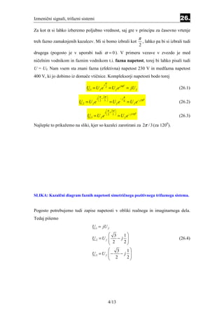 Izmenični signali, trifazni sistemi                                                                        26.
Za kot α si lahko izberemo poljubno vrednost, saj gre v principu za časovno vrtenje
                                                                                 π
treh fazno zamaknjenih kazalcev. Mi si bomo izbrali kot                              , lahko pa bi si izbrali tudi
                                                                                 2
drugega (pogosto je v uporabi tudi α = 0 ). V primeru vezave v zvezdo je med
ničelnim vodnikom in faznim vodnikom t.i. fazna napetost, torej bi lahko pisali tudi
U = Uf. Nam vsem sta znani fazna (efektivna) napetost 230 V in medfazna napetost
400 V, ki jo dobimo iz domače vtičnice. Kompleksorji napetosti bodo torej
                                               π
                                           j
                              U1 = U f e           = U f e j 90 = jU f
                                                                  0
                                               2
                                                                                                           (26.1)
                                        π 2π                    π
                                      j −                  −j
                          U2 =Ufe                  =Ufe               = U f e − j 30
                                                                                       0
                                       2 3                      6
                                                                                                           (26.2)
                                                 π 2π 
                                               j +    
                              U3 =U fe                     = U f e − j150
                                                                             0
                                                2 3 
                                                                                                           (26.3)

Najlepše to prikažemo na sliki, kjer so kazalci zarotirani za 2π / 3 (za 1200).




SLIKA: Kazalčni diagram faznih napetosti simetričnega pozitivnega trifaznega sistema.


Pogosto potrebujemo tudi zapise napetosti v obliki realnega in imaginarnega dela.
Tedaj pišemo
                                 U 1 = jU f
                                         3   1
                                 U2 =Uf 
                                         2 −j 
                                                                                                          (26.4)
                                             2
                                           3   1
                                 U3 =U f −
                                          2  −j 
                                                 
                                               2




                                                   4/13
 