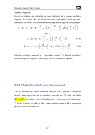 Izmenični signali, trifazni sistemi                                             26.
Medfazne napetosti.
Pogosto se trifazne vire priključuje na breme tudi tako, da se uporabi medfazne
napetosti. Te dobimo tako, da priključimo breme med sponke faznih napetosti.
Matematičo jih dobimo z odštevanjem kompleksorjev faznih napetosti, kot na primer
                                   3     1         3    3            1     3
    U 12 = U 1 − U 2 = jU f − U f 
                                   2 − j 2 =Uf
                                                  −
                                                    2 − j 2  = 3U f
                                                                       − − j
                                                                         2      
                                                                                 
                                                                          2 

                                         (26.5)
                                        3     1        3    1
                U 23 = U 2 − U 3 = U f 
                                        2 − j 2  −  − 2 − j 2  = 3U f
                                                                             (26.6)
                                                              

                                       3    1                  1     3
             U 31 = U 3 − U 1 = U f  −
                                     2   − j  − jU f = 3U f
                                                               − − j
                                                                 2      
                                                                               (26.7)
                                            2                       2 


Prikažimo medfazne napetosti še v kompleksni ravnini. Tu dobimo kompleksor
medfazne napetosti preprosto z odštevanjem kazalcev dveh faznih napetosti.




SLIKA: Prikaz faznih in medfaznih napetosti v kompleksni ravnini.


Tako iz matematičnega zapisa medfaznih napetosti, kot iz prikaza v kompleksni
ravnini, lahko ugotovimo, da so medfazne napetosti za               3 večje od faznih

( U mf = 3U f ), kar lahko s pridom izkoriščamo npr. za povečanje moči na bremenu.

V drugih primerih pa lahko s tako vezavo uničimo napravo, ki je namenjena
priključitvi le na fazne napetosti.




                                          5/13
 