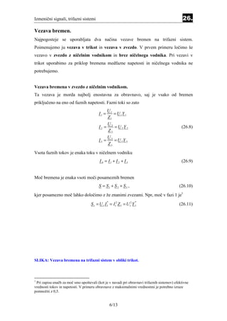 Izmenični signali, trifazni sistemi                                                             26.
Vezava bremen.
Najpogosteje se uporabljata dva načina vezave bremen na trifazni sistem.
Poimenujemo ju vezava v trikot in vezava v zvezdo. V prvem primeru ločimo še
vezavo v zvezdo z ničelnim vodnikom in brez ničelnega vodnika. Pri vezavi v
trikot uporabimo za priklop bremena medfazne napetosti in ničelnega vodnika ne
potrebujemo.


Vezava bremena v zvezdo z ničelnim vodnikom.
Ta vezava je morda najbolj enostavna za obravnavo, saj je vsako od bremen
priključeno na eno od faznih napetosti. Fazni toki so zato
                                                U1
                                         I1 =      = U 1Y 1
                                                Z1
                                              U2
                                         I2 =    = U 2Y 2                                      (26.8)
                                              Z2
                                              U
                                         I 3 = 3 = U 3Y 3
                                              Z3
Vsota faznih tokov je enaka toku v ničelnem vodniku
                                          I 0 = I1 + I 2 + I 3                                 (26.9)


Moč bremena je enaka vsoti moči posameznih bremen
                                         S = S1 + S 2 + S 3 ,                                 (26.10)
kjer posamezno moč lahko določimo z že znanimi zvezami. Npr, moč v fazi 1 je1
                                    S 1 = U 1 I 1 = I12 Z 1 = U12 Y 1
                                                *                   *
                                                                                              (26.11)




SLIKA: Vezava bremena na trifazni sistem v obliki trikot.



1
 Pri zapisu enačb za moč smo upoštevali (kot je v navadi pri obravnavi trifaznih sistemov) efektivne
vrednosti tokov in napetosti. V primeru obravnave z maksimalnimi vrednostmi je potrebno izraze
pomnožiti z 0,5.


                                                    6/13
 
