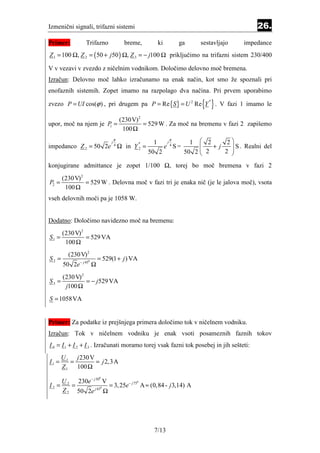 Izmenični signali, trifazni sistemi                                                      26.
Primer:         Trifazno              breme,      ki      ga     sestavljajo       impedance
Z 1 = 100 Ω, Z 2 = ( 50 + j 50 ) Ω, Z 3 = − j100 Ω priključimo na trifazni sistem 230/400

V v vezavi v zvezdo z ničelnim vodnikom. Določimo delovno moč bremena.
Izračun: Delovno moč lahko izračunamo na enak način, kot smo že spoznali pri
enofaznih sistemih. Zopet imamo na razpolago dva načina. Pri prvem uporabimo

zvezo P = UI cos(ϕ ) , pri drugem pa P = Re {S } = U 2 Re Y       { } . V fazi 1 imamo le
                                                                    *




                                     (230V) 2
upor, moč na njem je P =                      = 529 W . Za moč na bremenu v fazi 2 zapišemo
                                      100 Ω
                      1


                                 π                     π
                             j                   1   j      1  2      2
impedanco Z 2 = 50 2e 4 Ω in Y 2 =                                 +j
                                           *
                                                    e 4S=               S . Realni del
                                               50 2       50 2  2
                                                               
                                                                        
                                                                      2 

konjugirane admittance je zopet 1/100 Ω, torej bo moč bremena v fazi 2
       (230 V) 2
P2 =             = 529 W . Delovna moč v fazi tri je enaka nič (je le jalova moč), vsota
        100 Ω
vseh delovnih moči pa je 1058 W.


Dodatno: Določimo navidezno moč na bremenu:
     (230 V) 2
S1 =           = 529 VA
      100 Ω
         (230 V) 2
S2 =                    = 529(1 + j ) VA
       50 2e − j 45 Ω
                 0




       (230 V) 2
S3 =             = − j 529 VA
        j100 Ω
S = 1058VA


Primer: Za podatke iz prejšnjega primera določimo tok v ničelnem vodniku.
Izračun: Tok v ničelnem vodniku je enak vsoti posameznih faznih tokov
I 0 = I 1 + I 2 + I 3 . Izračunati moramo torej vsak fazni tok posebej in jih sešteti:
       U 1 j 230 V
I1 =      =        = j 2, 3 A
       Z 1 100 Ω

         230e − j 30 V
                        0
    U
I2 = 2 =               = 3, 25e− j 75 A ≈ (0,84 - j 3,14) A
                                     0


    Z 2 50 2e j 45 Ω
                    0




                                                 7/13
 