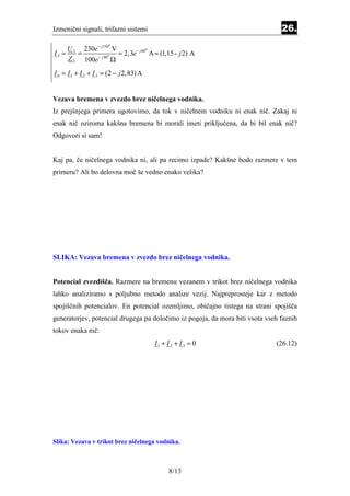 Izmenični signali, trifazni sistemi                                            26.

         230e − j150 V
                       0
    U
I3 = 3 =                = 2, 3e − j 60 A ≈ (1,15 - j 2) A
                                      0

              − j 900
    Z 3 100e          Ω
I 0 = I 1 + I 2 + I 3 ≈ (2 − j 2,83) A


Vezava bremena v zvezdo brez ničelnega vodnika.
Iz prejšnjega primera ugotovimo, da tok v ničelnem vodniku ni enak nič. Zakaj ni
enak nič oziroma kakšna bremena bi morali imeti priključena, da bi bil enak nič?
Odgovori si sam!


Kaj pa, če ničelnega vodnika ni, ali pa recimo izpade? Kakšne bodo razmere v tem
primeru? Ali bo delovna moč še vedno enako velika?




SLIKA: Vezava bremena v zvezdo brez ničelnega vodnika.


Potencial zvezdišča. Razmere na bremenu vezanem v trikot brez ničelnega vodnika
lahko analiziramo s poljubno metodo analize vezij. Najpreprosteje kar z metodo
spojiščnih potencialov. En potencial ozemljimo, običajno tistega na strani spojišča
generatorjev, potencial drugega pa določimo iz pogoja, da mora biti vsota vseh faznih
tokov enaka nič:
                                         I1 + I 2 + I 3 = 0                  (26.12)




Slika: Vezava v trikot brez ničelnega vodnika.



                                               8/13
 