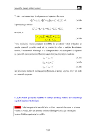 Izmenični signali, trifazni sistemi                                              26.


Te toke izrazimo s tokovi skozi posamezne impedance bremena

                      (           )      (           )
                    − V −U 1 Y 1 − V −U 2 Y 2 − V −U 3 Y 3 = 0
                           *                 *
                                                               (   *
                                                                       )        (26.13)

S preureditvijo dobimo
                          V (Y 1 + Y 2 + Y 3 ) = U 1Y 1 + U 2 Y 2 + U 3 Y 3 ,
                            *
                                                                                (26.14)

od koder je

                                      U 1Y 1 + U 2 Y 2 + U 3 Y 3
                                V =
                                 *
                                                                 .              (26.15)
                                           Y1 + Y 2 + Y 3
Temu potencialu rečemo potencial zvezdišča. Če je ničelni vodnik priključen, je
seveda potencial zvezdišča enak nič in predstavlja točko v središču kompleksne
ravnine. V nasprotnem primeru pa se ta točka premakne v neko drugo točko, napetosti
na elementih pa so razlike med faznimi napetostmi in potencialom zvezdišča:
                                          U Z1 = U 1 − V
                                                           *
                                                                                (26.16)

                                          U Z2 = U 2 −V
                                                           *
                                                                                (26.17)

                                          U Z3 = U 3 −V
                                                           *
                                                                                (26.18)

Ko izračunamo napetosti na impedancah bremena, je pot do izračuna tokov ali moči
na elementih preprosta.




SLIKA: Premik potenciala zvezdišča ob odklopu ničelnega vodnika in kompleksorji
napetosti na elementih bremena.


Primer: Določimo potencial zvezdišča in moči na elementih bremena iz primera 1
vezanih v zvezdo, če v tem primeru nimamo ničelnega vodnika (je odklopljen).
Izračun: Poiščemo potencial zvezdišča:




                                                 9/13
 