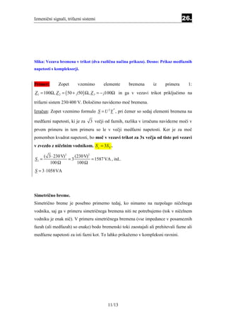 Izmenični signali, trifazni sistemi                                               26.




Slika: Vezava bremena v trikot (dva različna načina prikaza). Desno: Prikaz medfaznih
napetosti s kompleksorji.


Primer:      Zopet       vzemimo       elemente     bremena      iz     primera      1:
Z 1 = 100Ω, Z 2 = ( 50 + j 50 ) Ω, Z 3 = − j100Ω in ga v vezavi trikot priključimo na

trifazni sistem 230/400 V. Določimo navidezno moč bremena.
Izračun: Zopet vzemimo formulo S = U 2 Y , pri čemer so sedaj elementi bremena na
                                            *



medfazni napetosti, ki je za    3 večji od faznih, razlika v izračunu navidezne moči v
prvem primeru in tem primeru so le v večji medfazni napetosti. Ker je za moč
pomemben kvadrat napetosti, bo moč v vezavi trikot za 3x večja od tiste pri vezavi
v zvezdo z ničelnim vodnikom. S△ = 3S ϒ .

     ( 3 ⋅ 230 V) 2    (230 V)2
S1 =                =3          = 1587 VA , itd..
        100 Ω           100 Ω
S = 3 ⋅1058VA




Simetrično breme.
Simetrično breme je posebno primerno tedaj, ko nimamo na razpolago ničelnega
vodnika, saj ga v primeru simetričnega bremena niti ne potrebujemo (tok v ničelnem
vodniku je enak nič). V primeru simetričnega bremena (vse impedance v posameznih
fazah (ali medfazah) so enake) bodo bremenski toki zaostajali ali prehitevali fazne ali
medfazne napetosti za isti fazni kot. To lahko prikažemo v kompleksni ravnini.




                                         11/13
 