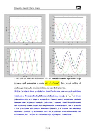 Izmenični signali, trifazni sistemi                                                    26.




Vsoto vseh teh moči lahko vidimo na sliki. Za simetrično breme ugotovimo, da je
                                         3
trenutna moč konstantna in enaka p (t ) = UI cos( β ) . Torej precej različna od
                                         2
enofaznega sistema, ko trenutna moč niha z dvojno frekvenco vira.
SLIKA: Na trifazni sistem je priključeno simetrično breme z vezavo v zvezdo z ničelnim
                                                                               π
                                                                           j
vodnikom. a) Breme je ohmsko, b) breme je induktivnega značaja: Z = Ze         6
                                                                                   , c) breme
je čisto induktivno in d) breme je nesimetrično. Trenutna moč na posameznem elementu
bremena niha z dvojno frekvenco vira (prikazana s črtkanimi črtami), celotna trenutna
moč bremena je vsota trenutnih moči na posameznih elementih (polna črta). V primerih
a in b je trenutna moč bremena konstantna (največja je v primeru čisto ohmskega
bremena), v primeru c je delovna moč enaka nič, v primeru d breme ni simetrično zato
trenutna moč niha z dvojno frekvenco osnovnega signala (toka ali napetosti).




                                        13/13
 