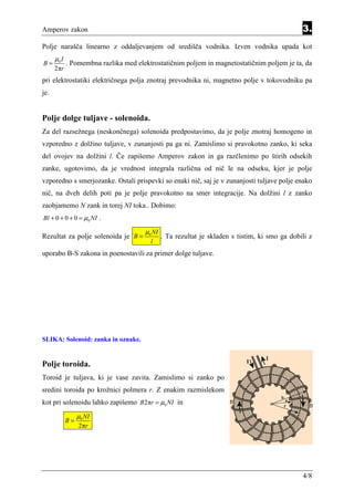 Amperov zakon                                                                                   3.
Polje narašča linearno z oddaljevanjem od središča vodnika. Izven vodnika upada kot
      µ0 I
B=           . Pomembna razlika med elektrostatičnim poljem in magnetostatičnim poljem je ta, da
      2πr
pri elektrostatiki električnega polja znotraj prevodnika ni, magnetno polje v tokovodniku pa
je.


Polje dolge tuljave - solenoida.
Za del razsežnega (neskončnega) solenoida predpostavimo, da je polje znotraj homogeno in
vzporedno z dolžino tuljave, v zunanjosti pa ga ni. Zamislimo si pravokotno zanko, ki seka
del ovojev na dolžini l. Če zapišemo Amperov zakon in ga razčlenimo po štirih odsekih
zanke, ugotovimo, da je vrednost integrala različna od nič le na odseku, kjer je polje
vzporedno s smerjozanke. Ostali prispevki so enaki nič, saj je v zunanjosti tuljave polje enako
nič, na dveh delih poti pa je polje pravokotno na smer integracije. Na dolžini l z zanko
zaobjamemo N zank in torej NI toka.. Dobimo:
Bl + 0 + 0 + 0 = µ0 NI .

                                       µ0 NI
Rezultat za polje solenoida je B =             . Ta rezultat je skladen s tistim, ki smo ga dobili z
                                         l
uporabo B-S zakona in poenostavili za primer dolge tuljave.




SLIKA: Solenoid: zanka in oznake.


Polje toroida.
Toroid je tuljava, ki je vase zavita. Zamislimo si zanko po
sredini toroida po krožnici polmera r. Z enakim razmislekom
kot pri solenoidu lahko zapišemo B 2πr = µ0 NI in
                  µ0 NI
             B=                                                                         (3.2)(3.3)
                  2πr




                                                                                                 4/8
 