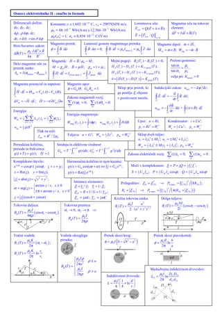 Osnove elektrotehnike II - enačbe in formule

Diferenciali dolžin:                         Konstante: e ≅ 1, 602 ⋅10−19 C, c0 = 299792458 m/s;                                               Lorentzova sila:                         Magnetna sila na tokovni
dx , dy , dz ;
                                              µ0 = 4π ⋅10 Wb/(A m) ≅ 12,566 ⋅10
                                                                 −7                                        −7
                                                                                                                Wb/(A m);                      FLor. = Q( E + w × B);                   element:
dρ , ρ dϕ , dz;                                                                                                                                                                         dF = I dl × B (T )
                                              µ ε c = 1; ε 0 ≅ 8,854 ⋅10
                                                        2                                  −12
                                                                                                 C/(V m)                                       E = ( FLor. / Q )
dr, r dϑ , r sin ϑ dϕ                               0 0 0                                                                                                              w=0


Biot-Savartov zakon:
                                             Magnetni pretok:                    Lastnosti gostote magnetnega pretoka:                                                     Magnetni dipol: m = IS ;
         µ I dl ′× R                         φ = ∫ B ⋅ da                         ∫ B ⋅ da = 0; ∫ B ⋅ dl = µ0 Iskozi L = µ0 ∫ J ⋅ da                                       M m = m × B; Wmp = −m ⋅ B
dB(T ) = 0                                            A                           A                     L                                               A
        4π R 3
                                               Magnetik: H = B / µ 0 − M ;                                      Mejni pogoji: Bn (T+ ) − Bn (T− ) = 0;                                  Prelom gostotnic:
Delo magnetne sile za                                                                                                                                                                    tan α1 µ1
premik zanke:                                     M = χ m H ; B = µ H ; χ m + 1 = µr ;                          H t1 (T+ ) − H t1 (T− ) = K t 2 prosti (T );                                   =    ,
                                                                                                                 H t 2 (T+ ) − H t 2 (T− ) = − K t1 prosti (T );                        tan α 2 µ2
 Am = I (φkončni − φzačetni )
                                                  ∫ H ⋅ dl     = I prosti skozi L = ∫ J prosti ⋅ da
                                                                                                                                                                                        velja pri K prosti = 0
                                                  L                                A
                                                                                                                n × ( H (T+ ) − H (T− ) ) = K prosti (T )
Magnetna potencial in napetost:                                  Magnetni upor:
B                                                                φ = GmΘ ; Gm Rm = 1                                    Sklep ψ je pretok, ki                         Indukcijski zakon: uind. = − dψ dt ;
∫ H ⋅ dl = Θ AB = Vm ( A) − Vm ( B);                                                                                    ga pentlja objame                                                d
A
                                                                 Zakona magnetnih vezij:                                v pozitivnem smislu.                           ∫ E ⋅ dl   =−        ∫ B ⋅ da ;
                                                                                                                                                                                         dt A
dVm = − H ⋅ dl ; H = −n ∂Vm ∂n
                                                                 ∑ (±)φk = 0; ∑ (±)Θm = 0
                                                                                                                                                                       L

                                                                                                                                                                                    ∂B
                                                                                                                                                                      uind. = − ∫      ⋅ da +         ∫ ( w × B ) ⋅ dl
                                                                   k                        m

Energija:                                                                                                                                                                         A ∂t                L
             n    n                           n                 Energija magnetenja:
Wm =    1
        2   ∑∑ L            ii =
                           jk j k
                                         1
                                         2   ∑ψ        i;
                                                      k k
                                                                                      t2                                    t2
                                                                                                                                                   Upor: u = Ri;                  Kondenzator: i = Cu′;
            k =1 j =1                        k =1                Wmag. (t1 , t2 ) = ∫ i dψ ; wmag. (t1 , t2 ) = ∫ H dB
wm = µ H1
        2
                  2                                                                   t1                                    t1                     pt = Ri 2 = Wt ′               We = 1 Cu 2 ; pe = We ′
                                                                                                                                                                                       2
                           Tlak na reži:
                            f mn = B 2 / 2µ0                     Tuljava: u = Li′; Wm = 1 Li 2 ;
                                                                                        2
                                                                                                                        pm = Wm ′                  Sklop dveh tuljav:
                                                                                                                                                   u1 = L1i1′ ± Mi2′; u2 = ± Mi1′ + L2 i2′;
Periodična količina,                                  Srednja in efektivna vrednost:                                                                   Wm = 1 L1i12 ± Mi1i2 + 1 L2 i2 ; pm = Wm ′
                                                                                                                                                            2                 2
                                                                                                                                                                                    2

perioda in frekvenca:                                             −1
                                                                     τ +T                              τ +T
                                                                       ∫τ
                                                                                                    −1
                                                       Gsr. = T             g (t )dt ; Gef. = T       ∫τ
                                                                                        2
                                                                                                                g 2 (t )dt
g (t + T ) = g (t ); Tf = 1                                                                                                              Zakona električnih vezij:                ∑ (±)i
                                                                                                                                                                                    k
                                                                                                                                                                                               k   = 0;       ∑ (±)u
                                                                                                                                                                                                              m
                                                                                                                                                                                                                       m    =0
Kompleksno število:                                              Harmonična količina in njen kazalec:
e ± jϕ = cos ϕ ± jsinϕ ; z = x + jy;                             g (t ) = Gm cos(ω t + α ) ⇔ G = Gm e jα ;                                   Moči v kompleksnem: S = P + jQ = 1 U I * ;
                                                                                                                                                                              2

x = Re( z ); y = Im( z );                                        g (t ) = Re(G e jωt )                                                       S = 1 U m I m ; P = 1 U m I m cos ϕ ; Q = 1 U m I m sin ϕ
                                                                                                                                                 2               2                     2

 z = abs( z ) = x 2 + y 2 ;
                                           Imitance elementov:                                                                   Prilagoditev: Z b = Z Th                   → Pb maks. = U Th.                ( 8RTh. ) ;
                                                                                                                                                                  *                                       2

               arctan y / x, x ≥ 0         Z = U / I ; Y = 1/ Z ;
α = arg( z ) = 
               
                                         ;
                 ±π + arctan y / x, x < 0 Z R = R = 1/ G = 1/ Y R ;                                                              Rb = Z Th.             → Pb maks. = U Th.
                                                                                                                                                                                  2
                                                                                                                                                                                        ( 4( R Th.   + Z Th. ) )
z = z (cos α + jsinα )                      Z L = jω L; Y C = jω C                                                 Krožna tokovna zanka:                                     Dolga tuljava:
                                                                                                                            µI        a2                                              µ NI
Tokovna daljica:                                              Tokovna premica:                                     Bz (T ) = 0                                               Bz (T ) = 0 ( cos α1 − cos α 2 )
          µI                                                  α1 → 0, α 2 → π ⇒                                              2 ( a 2 + z 2 )3 / 2                                       2l
Bϕ (T ) = 0 ( cos α1 − cos α 2 )                                                                                                                                                  NI
          4πρ                                                                  µ0 I                                                                                                     a2
                                                                  Bϕ (T ) =                                                 O                  T                               a1                      Z
    a1      I     a2 Z                                                         2πρ                                  I                    z                                            T              j
        r                                                                                                                   a                            Z
          T                                                                                                                                                                             l
Tračni vodnik:                                              Vodnik okroglega                          Pretok skozi krog:                                              Pretok skozi pravokotnik:
         µK
Bx (T ) = 0 z (α1 − α 2 ) ;
          2π
                                                            preseka:
                                                                Z    T
                                                                                                      φ = µ0 I b − b − a(                2     2
                                                                                                                                                   )                      µ Il b
                                                                                                                                                                      φ = 0 ln
                                                                                                                                                                           2π     a
                                                              a   r                                                         I
         µK      r                                                                                                                                                              I
By (T ) = 0 z ln 1                                              I
                                                                                                                            f        b                                    a
          2π    r2                                                                                                                                                                  f  b
                                                                       µ0 I ρ                                                   a
                                                                       2πa 2          ρ≤a                                                                                        l
                 Y                                                    
                                                            Bϕ (T ) = 
                                                                       µ0 I
    r1 T              r2                                                                                                                                        Medsebojna induktivnost dvovodov:
      a1                            a2                                                 ρ>a
                      Kz                                               2πρ
                                                                                                                                                                    µl D D
                                             X                                                             Induktivnost dvovoda:                                L12 = 0 ln 12 21
                                                                                                                µ l1     d                                         2π d12 d 21
                                                                                                            L = 0  + ln 
                                                                                                                  π 4     r                                     i2  D12 i2
                                                                                                               r                                                d12          d21
                                                                                                                       d      r
                                                                                                                i           i                                    i1           D21
                                                                                                                                                                                          i1
 