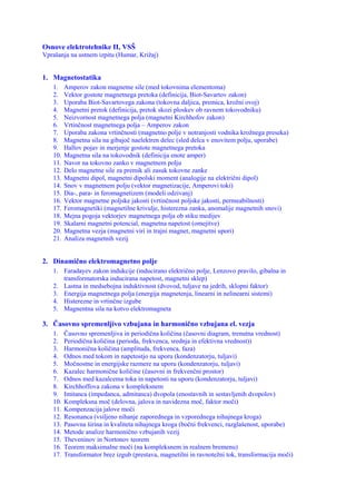 Osnove elektrotehnike II, VSŠ
Vprašanja na ustnem izpitu (Humar, Križaj)


1. Magnetostatika
   1.    Amperov zakon magnetne sile (med tokovnima elementoma)
   2.    Vektor gostote magnetnega pretoka (definicija, Biot-Savartov zakon)
   3.    Uporaba Biot-Savartovega zakona (tokovna daljica, premica, krožni ovoj)
   4.    Magnetni pretok (definicija, pretok skozi ploskev ob ravnem tokovodniku)
   5.    Neizvornost magnetnega polja (magnetni Kirchhofov zakon)
   6.    Vrtinčnost magnetnega polja – Amperov zakon
   7.    Uporaba zakona vrtinčnosti (magnetno polje v notranjosti vodnika krožnega preseka)
   8.    Magnetna sila na gibajoč naelektren delec (sled delca v enovitem polju, uporabe)
   9.    Hallov pojav in merjenje gostote magnetnega pretoka
   10.   Magnetna sila na tokovodnik (definicija enote amper)
   11.   Navor na tokovno zanko v magnetnem polju
   12.   Delo magnetne sile za premik ali zasuk tokovne zanke
   13.   Magnetni dipol, magnetni dipolski moment (analogije na električni dipol)
   14.   Snov v magnetnem polju (vektor magnetizacije, Amperovi toki)
   15.   Dia-, para- in feromagnetizem (modeli odzivanj)
   16.   Vektor magnetne poljske jakosti (vrtinčnost poljske jakosti, permeabilnosti)
   17.   Feromagnetiki (magnetilne krivulje, histerezna zanka, anomalije magnetnih snovi)
   18.   Mejna pogoja vektorjev magnetnega polja ob stiku medijev
   19.   Skalarni magnetni potencial, magnetna napetost (omejitve)
   20.   Magnetna vezja (magnetni viri in trajni magnet, magnetni upori)
   21.   Analiza magnetnih vezij


2. Dinamično elektromagnetno polje
   1. Faradayev zakon indukcije (inducirano električno polje, Lenzovo pravilo, gibalna in
      transformatorska inducirana napetost, magnetni sklep)
   2. Lastna in medsebojna induktivnost (dvovod, tuljave na jedrih, sklopni faktor)
   3. Energija magnetnega polja (energija magnetenja, linearni in nelinearni sistemi)
   4. Histerezne in vrtinčne izgube
   5. Magnentna sila na kotvo elektromagneta

3. Časovno spremenljivo vzbujana in harmonično vzbujana el. vezja
   1.    Časovno spremenljiva in periodična količina (časovni diagram, trenutna vrednost)
   2.    Periodična količina (perioda, frekvenca, srednja in efektivna vrednost))
   3.    Harmonična količina (amplituda, frekvenca, faza)
   4.    Odnos med tokom in napetostjo na uporu (kondenzatorju, tuljavi)
   5.    Močnostne in energijske razmere na uporu (kondenzatorju, tuljavi)
   6.    Kazalec harmonične količine (časovni in frekvenčni prostor)
   7.    Odnos med kazalcema toka in napetosti na uporu (kondenzatorju, tuljavi)
   8.    Kirchhoffova zakona v kompleksnem
   9.    Imitanca (impedanca, admitanca) dvopola (enostavnih in sestavljenih dvopolov)
   10.   Kompleksna moč (delovna, jalova in navidezna moč, faktor moči)
   11.   Kompenzacija jalove moči
   12.   Resonanca (vsiljeno nihanje zaporednega in vzporednega nihajnega kroga)
   13.   Pasovna širina in kvaliteta nihajnega kroga (bočni frekvenci, razglašenost, uporabe)
   14.   Metode analize harmonično vzbujanih vezij
   15.   Theveninov in Nortonov teorem
   16.   Teorem maksimalne moči (na kompleksnem in realnem bremenu)
   17.   Transformator brez izgub (prestava, magnetilni in ravnotežni tok, transformacija moči)
 