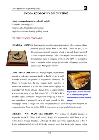 Uvod-zgodovina-magnetike(0).doc                                                                 0.
               UVOD - ZGODOVINA MAGNETIKE

Imena za naravni magnet v različnih jezikih:
Francosko: aimant (ljubeč)
Kitajsko: tzhu shih (ljubezenski kamen)
Angleško: lodestone (leading, guiding stone)


PPT PREZENTACIJA ZGODOVINE


KITAJSKA - KOMPAS. Kos magnetita z močno magnetizacijo tvori železov magnet, ki na
                       plavajoči podlagi vedno kaže v isto smer. Kitajci so prvi, ki so
                       dokumentirano spoznali magnetni učinek in ga med drugim uporabili
                       za izum kompasa (dinastija Quin, 221-206 pred našim štetjem). Prvi
                       dokumentiran zapis o kompasu izvira iz leta 1297. Ta pomemben
                       izum, ki omogoča ladjam navigacijo tudi daleč od kopnega, se je hitro
                       razširil tudi v Arabijo in v Evropo.


GRKI – MAGNETIT. Stari Grki poznajo magnet, saj izvira ime
magnet iz pokrajine Magnesia (sedaj v Turčiji), kjer so našli
primerke kamnov (magnetita) z magnetnimi lastnostmi. Že
Thales iz Mileta trdi, da ima magnet dušo. Lucretius je
predstavnik atomistov in v delu De Rerum Natura opisuje, da
magnet privlači železo tako, da odganja atome v njegovi okolici.
                                                                     Magnetit (Fe3O4) je narvni mineral, ki
V resnici povzema učenje Epicuriusa (342 – 270 BC), ki je
                                                                     ima od vseh naravnih magnetnih
naslednik učenja Demokrita. Po njihovem učenju naj bi bila vsa       materialov najbolj izražene magnetne
snov sestavljena iz atomov, ki pa so ob smrti razpadli (ni bilo      lastnosti.
življenja po smrti). Iz tistega časa izvira tudi prepričanje, da česen zmanjša moč magneta. To
prepričanje se je vleklo vse do leta 1600, še posebno so se česna izogibali morjeplovci.


GILBERT – PRVI ZNANSTVEN PRISTOP. Prve resnejše in obsežne poskuse iz
magnetike opravi W. Gilbert in jih objavi v knjigi »De Magnete« leta 1600. Znan je bil kot
osebni doktor kraljice Elizabete. Gilbert je bil trden zagovornik Kopernika, kar je bilo v
drugih bolj dogmatičnih državah življensko nevarno. Istega leta, kot je izšla njegova knjiga,



                                               1/3
 