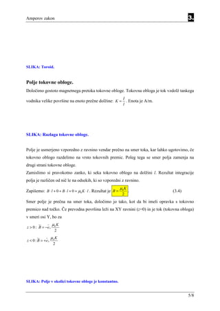 Amperov zakon                                                                          3.




SLIKA: Toroid.


Polje tokovne obloge.
Določimo gostoto magnetnega pretoka tokovne obloge. Tokovna obloga je tok vzdolž tankega
                                                                I
vodnika velike površine na enoto prečne dolžine: K = . Enota je A/m.
                                                                l




SLIKA: Razlaga tokovne obloge.


Polje je usmerjeno vzporedno z ravnino vendar prečno na smer toka, kar lahko ugotovimo, če
tokovno oblogo razdelimo na vrsto tokovnih premic. Poleg tega se smer polja zamenja na
drugi strani tokovne obloge.
Zamislimo si pravokotno zanko, ki seka tokovno oblogo na dolžini l. Rezultat integracije
polja je različen od nič le na odsekih, ki so vzporedni z ravnino.
                                                               µ0 K
Zapišemo: B ⋅ l + 0 + B ⋅ l + 0 = µ0 K ⋅ l . Rezultat je B =          .        (3.4)
                                                                2
Smer polje je prečna na smer toka, določimo jo tako, kot da bi imeli opravka s tokovno
premico nad točko. Če prevodna površina leži na XY ravnini (z=0) in je tok (tokovna obloga)
v smeri osi Y, bo za
                   µ0 K
z > 0 : B = −e x
                     2
                   µ0 K
z < 0 : B = +e x
                    2




SLIKA: Polje v okolici tokovne obloge je konstantno.


                                                                                       5/8
 