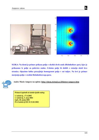 Amperov zakon                                                                     3.




SLIKA: Na desni je primer prikaza polja v okolici dveh zank (Helmholtzov par), kjer je
prikazano le polje za polovico zanke. Celotno polje bi dobili z rotacijo okoli leve
stranice. Opazimo lahko precejšnjo homogenost polja v osi tuljav. Na levi je primer
merjenja polja v sredini Helmholtzovega para.


  Andre Marie Ampere na spletu: http://chem.ch.huji.ac.il/history/ampere.htm




   Primeri izpitnih in kolokvijskih nalog:
   1. kolokvij , 17.4.2002
   1. kolokvij, 3. maj 2004
   izpit, 20. junij 2001
   Prvi kolokvij OE II 23.04 2002




                                                                                   8/8
 