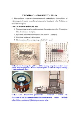 VIZUALIZACIJA MAGNETNEGA POLJA
Za dobro predstavo o porazdelitvi magnetnega polja v okolici virov (tokovodnikov ali
trajnih magnetov) je zelo pomemben primeren način vizualizacije polja. Poslužimo se
lahko vrste postopkov:
EKSPERIMENTALNO določanje polja
   1) Natresemo železne opilke, na katere deluje sila v magnetnem polju. Orientirajo se
       tako, da nakazujejo smer polja.
   2) Uporabimo ploščo z malimi magnetki, ki se usmerijo v smer polja.
   3) Uporabimo kompas ali več kompasov.
   4) Skeniranje z merilnikom magnetnega polja (Hallov sensor)




SLIKA: Levo: Feromagnetni opilki se v bližini trajnega magneta usmerijo v smeri
gostote magnetnega pretoka. Desno: Trajni magnetki se kot mali kompasi usmerijo
v smer magnetnega polja.




SLIKA:    Levo:    Tangencialni    galvanometer    s   kompasom     v    sredini.   Vir:
http://chem.ch.huji.ac.il/instruments/test/galvanometers.htm.     Desno:      Merjenje
polja s Hallovo sondo med Helmholtzovim parom tuljav.
 