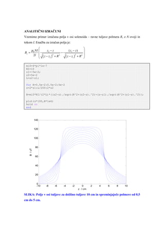 ANALITIČNI IZRAČUNI
Vzemimo primer izračuna polja v osi solenoida – ravne tuljave polmera R, z N ovoji in
tokom I. Enačba za izračun polja je:
                                            
        µ0 NI         z2 − z             ( z1 − z )
                                             
Bz =                       −
     2l  ( z − z )2 + R 2                 2 
                             ( z − z1 ) + R 
                                       2
                2



 mi0=4*pi*1e-7
 NI=10
 z1=-5e-2;
 z2=5e-2
 L=z2-z1;

 for R=0.5e-2:0.5e-2:5e-2
 z=2*z1:L/200:2*z2

 B=mi0*NI/(2*L)*((z2-z)./sqrt(R^2+(z2-z).^2)+(z-z1)./sqrt(R^2+(z1-z).^2));

 plot(z*100,B*1e6)
 hold on
 end



             140


             120


             100


             80
    B / uT




             60


             40


             20


              0
              -10      -8       -6   -4      -2           0     2   4   6   8   10
                                                       z / cm

SLIKA: Polje v osi tuljave za dolžino tuljave 10 cm in spreminjajoče polmere od 0,5
cm do 5 cm.
 