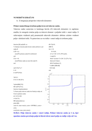 NUMERIČNI IZRAČUNI
       1) Z integracijo prispevkov tokovnih elementov

Primer numeričnega izračuna polja izven osi tokovne zanke.
Tokovno zanko sestavimo iz končnega števila (N) tokovnih elementov in zapišemo
enačbo, ki omogoča izračun polja za tokovni element v poljubni točki v smeri radija. S
seštevanjem vrednosti polj posameznih tokovnih elementov dobimo celotno vrednost
polja v določeni točki. To ponovimo za vse točke v smeri radija in izrišemo polje.


function [B]=polje(R, rc)                               dfi=2*pi/N;
% funkcija izracuna polje krozne zanke polmera rc pri   dBB=0;
radiju R                                                for i=1:N
if (R==rc)                                                    fi=fi+dfi;
  error('Pri polmeru zanke B ni definiran')               r2=rc^2+R.^2-2*rc.*R*cos(fi);
end                                                       r=sqrt(r2);
if (rc==0)                                                theta1=acos((rc^2+r2-R.^2)./(2*rc.*r));
  error('Polmer zanke ne more biti enak 0')               theta=pi/2+theta1;
end                                                       dB=k*sin(theta)./r2;
                                                         % dBB=[dBB dB]
mi0=4*pi*1e-7                                            B=B+dB;
I=10                                                    end
k=mi0*I/(4*pi)


%R=0.1
fi=0; N=100; B=0;


%plot(dBB(2:N))
B0=mi0*I/(2*rc);
function risipoljezanke(a)
% Narise polje tokovne zanke kot funkcijo radija od
0 do 2x polmera zanke
dr=1.01*a/100
r=0:dr:2*a;
BB=poljezanke(r,a);
plot(r,BB)
xmin=0; xmax=max(r); ymin=-100*BB(1); ymax=-
ymin;
axis([xmin xmax ymin ymax])

SLIKA: Polje tokovne zanke v smeri radija. Polmer tokovne zanke je 1 m, kjer
opazimo znatno povečanje polja in hkrati obrat smeri polja za radije večje od 1 m.
 
