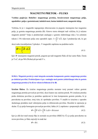 Magnetni pretok                                                                            4.

                       MAGNETNI PRETOK – FLUKS
                                                 Equation Section 4




Vsebina poglavja: Določitev magnetnega pretoka, brezizvornost magnetnega polja,
upodobitev polja z gostotnicami, induktivnost, lastna induktivnost, magnetni sklep.


Veličina, ki jo v magnetiki napogosteje obravnavamo in pogosto imenujemo kar magnetno
polje, je gostota magnetnega pretoka (B). Gotovo mora obstajati tudi veličina, ki ji rečemo
magnetni pretok? Velja si predstavljati analogijo z gostoto električnega toka J in celotnim
tokom I. Pri tokovnem polju smo uporabili zapis I = ∫ J ⋅ d A , kjer I predstavlja tok, ki gre
                                                                      A

skozi neko (nezaključeno !) ploskev. V magnetiki zapišemo na podoben način

     Φ = ∫ B ⋅dA ,                                                                       (4.1)
            A

kjer Φ imenujemo magnetni pretok, pogosto pa tudi magnetni fluks ali kar samo fluks. Enota
je T m2, ali pa Wb (Weber),ali pa tudi V s.




SLIKA: Magnetni pretok je enak integralu normalne komponente gostote magnetnega pretoka
po določeni površini. Predstavljamo si ga z analogijo med gostoto (električnega) toka in gostoto
magnetnega pretoka (J in B) ter tokom in fluksom (I in Φ).


Izračun fluksa. Za izračun magnetnega pretoka moramo torej poznati vektor gostote
magnetnega pretoka povsod po površini, skozi katero nas zanima pretok. Pri izračunu pretoka
preko določene površine je potrebno upoštevati le tisto komponento gostote pretoka, ki je
pravokotna na površino, torej tisto, ki »prebada« površino. V enačbi to izrazimo z uporabo
skalarnega produkta med vektorjema polja in diferenciala površine. Rezultat te operacije je
skalar. Če je polje homogeno povsod po površini, lahko (4.1) zapišemo v preprostejši obliki:
                         Φ = ∫ B ⋅ d A = ∫ B ⋅ en dA = BA cos α                          (4.2)
                              A          A

kjer je alfa kot med smerjo Bja in normalo na površino (SKICA). Če je polje pravokotno na
ravno površino, je fluks največji in enak kar
                         Φ = BA .                                                        (4.3)



                                                                                            1/7
 