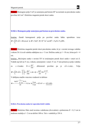 Magnetni pretok                                                                                                     4.
Primer: Homogeno polje 5 mT je usmerjeno pod kotom 60o na normalo na pravokotno zanko
površine 4x5 cm2. Določimo magnetni pretok skozi zanko.




SLIKA: Homogeno polje usmerjeno pod kotom na pravokotno zanko.


Izračun:       Zaradi      homogenosti             polja         po     površini    zanke   lahko   uporabimo       izraz
Φ = ∫ B ⋅ d A = BA cos α in Φ = 5mT ⋅ 20 ⋅10−4 m 2 cos 600 = 5 µVs=5 µWb .
      A




Primer: Določimo magnetni pretok skozi pravokotno zanko, ki je v ravnini ravnega vodnika
s tokom 36 A in od vodnika oddaljena za a = 5 cm. Dolžina zanke je l = 10 cm, širina pa b = 4
cm.
Izračun: Skicirajmo zanko v ravnini XY in izračunajmo pretok skozi zanko v smeri osi Z.
Vodnik naj leži na Y osi, s tokom, usmerjenim v smeri -Y osi. V tem primeru je polje vodnika
                                        µ0 I
za        x > 0 enako          B = ez        ,     diferencial           površine    pa     je   d A = e z dxdy .   Velja
                                        2πx
                  a +b l
                               µ0 I                     µ0 I          a+b
Φ = ∫ B⋅dA =       ∫ ∫e    z          ⋅ e z dx ⋅ dy =          l ln       .
      A            a 0
                               2πx                      2π             a

V dobljeno enačbo vstavimo vrednosti in dobimo
               V⋅s
      4π10−7       36 A
Φ=             A⋅m      0,1 m ⋅ ln
                                   9 cm
                                        = 423 nV ⋅ s = 423 nWb .
               2π                  5 cm




SLIKA: Pravokotna zanka in vzporedno ležeči vodnik.


Primer: Določimo fluks med ravnima vodnikoma (dvovodom) s polmeroma R = 0, 5 cm in
medosno razdaljo d = 2 m na dolžini 100 m. Tok v vodnikih je 150 A.




                                                                                                                      2/7
 