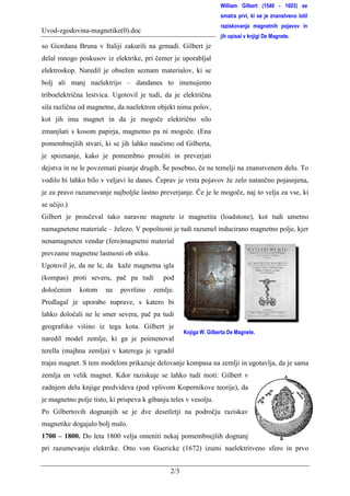 William Gilbert (1540 - 1603) se
                                                                    smatra prvi, ki se je znanstveno lotil
                                                                    raziskovanja magnetnih pojavov in
Uvod-zgodovina-magnetike(0).doc                                                                       0.
                                                                    jih opisal v knjigi De Magnete.
so Giordana Bruna v Italiji zakurili na grmadi. Gilbert je
delal mnogo poskusov iz elektrike, pri čemer je uporabljal
elektroskop. Naredil je obsežen seznam materialov, ki se
bolj ali manj naelektrijo – dandanes to imenujemo
triboelektrična lestvica. Ugotovil je tudi, da je električna
sila različna od magnetne, da naelektren objekt nima polov,
kot jih ima magnet in da je mogoče električno silo
zmanjšati s kosom papirja, magnetno pa ni mogoče. (Ena
pomembnejših stvari, ki se jih lahko naučimo od Gilberta,
je spoznanje, kako je pomembno proučiti in preverjati
dejstva in ne le povzemati pisanje drugih. Še posebno, če ne temelji na znanstvenem delu. To
vodilo bi lahko bilo v veljavi še danes. Čeprav je vrsta pojavov že zelo natančno pojasnjena,
je za pravo razumevanje najboljše lastno preverjanje. Če je le mogoče, naj to velja za vse, ki
se učijo.)
Gilbert je proučeval tako naravne magnete iz magnetita (loadstone), kot tudi umetno
namagnetene materiale – železo. V popolnosti je tudi razumel inducirano magnetno polje, kjer
nenamagneten vendar (fero)magnetni material
prevzame magnetne lastnosti ob stiku.
Ugotovil je, da ne le, da kaže magnetna igla
(kompas) proti severu, pač pa tudi          pod
določenim    kotom     na    površino    zemlje.
Predlagal je uporabo naprave, s katero bi
lahko določali ne le smer severa, pač pa tudi
geografsko višino iz tega kota. Gilbert je
                                                     Knjiga W. Gilberta De Magnete.
naredil model zemlje, ki ga je poimenoval
terella (majhna zemlja) v katerega je vgradil
trajni magnet. S tem modelom prikazuje delovanje kompasa na zemlji in ugotavlja, da je sama
zemlja en velik magnet. Kdor raziskuje se lahko tudi moti: Gilbert v
zadnjem delu knjige predvideva (pod vplivom Kopernikove teorije), da
je magnetno polje tisto, ki prispeva k gibanju teles v vesolju.
Po Gilbertovih dognanjih se je dve desetletji na področju raziskav
magnetike dogajalo bolj malo.
1700 – 1800. Do leta 1800 velja omeniti nekaj pomembnejših dognanj
pri razumevanju elektrike. Otto von Guericke (1672) izumi naelektritveno sfero in prvo


                                               2/3
 