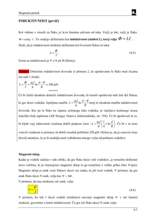 Magnetni pretok                                                                                4.
INDUKTIVNOST (prvič)


Kot vidimo v izrazih za fluks, je le-ta linearno odvisen od toka. Večji je tok, večji je fluks:

Φ = nekaj ⋅ I . To »nekaj« definiramo kot induktivnost (simbol L), torej velja       Φ = LI .
Sledi, da je induktivnost strukture definirana kot kvocient fluksa in toka:
                                    Φ
                               L=       ¸                                                    (4.5)
                                    I
Enota za induktivnost je V s/A ali H (Henry).


Primer: Določimo induktivnost dvovoda iz primera 2, če upoštevamo le fluks med žicama
(ne tudi v žicah).
     Φ       µ0l        d−R
L=       =         ln       ≅ 240 µH .
     I       π           R

Če bi želeli eksaktno določiti induktivnost dvovoda, bi morali upoštevati tudi tisti del fluksa,
                                              µ0 l        d−R
ki gre skozi vodnika. Izpeljana enačba L =           ln       torej ni eksaktna enačba induktivnosti
                                               π           R
dvovoda. Ker pa ta fluks ne zajame celotnega toka vodnika, je izpeljava končnega izraza
nekoliko bolj zapletena (AR Sinigoj: Osnove elektrotehnike, str. 354). Če bi upoštevali še to,
                                                                     µ0l  1   d
bi kljub vsej zahtevnosti izračuna dobili preprost izraz : L =            + ln  . Če bi v ta izraz
                                                                     π 4      R
vstavili vrednosti iz primera, bi dobili rezultat približno 250 µH. Očitno je, da je osnovni izraz
dovolj natančen, če je le razdalja med vodnikoma mnogo večja od polmera vodnikov.




Magnetni sklep.
Kadar je vodnik izdelan v taki obliki, da gre fluks skozi velč vodnikov, je smiselno definirati
novo veličino, ki jo imenujemo magnetni sklep in ga označimo z veliko grško črko Ψ (psi).
Magnetni sklep je enak vsoti fluksov skozi vse zanke, ki jih tvori vodnik. V primeru, da gre
enak fluks skozi N zank, velja kar Ψ = ΝΦ .
V primeru, da ima struktura več zank, velja
                 Ψ
         L=        .                                                                         (4.6)
                 Ι
V primeru, ko tok I skozi vodnik (strukturo) ustvarja magnetni sklep Ψ v isti (lastni)
strukturi, govorimo o lastni induktivnosti. Če gre isti fluks skozi N zank velja:

                                                                                                5/7
 