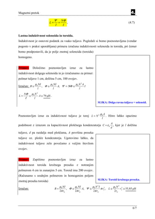 Magnetni pretok                                                                                                      4.
                                           Ψ       NΦ
                                  L=           =      ,                                                            (4.7)
                                           I        I


Lastna induktivnost solenoida in toroida.
Induktivnost je osnovni podatek za vsako tuljavo. Pogledali si bomo poenostavljena (vendar
pogosto v praksi uporabljana) primera izračuna induktivnosti solenoida in toroida, pri čemer
bomo predpostavili, da je polje znotraj solenoida (toroida)
homogeno.


Primer:        Določimo          poenostavljen            izraz       za         lastno
induktivnost dolgega solenoida in jo izračunamo za primer:
polmer tuljave 1 cm, dolžina 5 cm, 100 ovojev.
                  µ0 NI           µ0 NI                           µ0 N 2 A
Izračun: B ≅               , Φ≅                A, Ψ = ΝΦ ≅                   I
                     l                 l                              l
     NΦ        µ0 N 2
L=         ≅             A ≅ 79 µH .
     Ι           l
                                                                                          SLIKA: Dolga ravna tuljava = solenoid.



                                                                                           µ0 A
Poenostavljen izraz za induktivnost tuljave je torej L = N 2                                      . Hitro lahko opazimo
                                                                                             l
                                                                                                     A
podobnost z izrazom za kapacitivnost ploščnega kondenzatorja C = ε 0                                   , kjer je l dolžina
                                                                                                     d
tuljave, d pa razdalja med ploščama, A površina preseka
tuljave oz. plošče kondezatorja. Ugotovimo lahko, da
induktivnost tuljave zelo povečamo z večjim številom
ovojev.


Primer:         Zapišimo         poenostavljen            izraz       za         lastno
induktivnost         toroida     krožnega           preseka       z       notranjim
polmerom 4 cm in zunanjim 5 cm. Toroid ima 200 ovojev.
(Računamo s srednjim polmerom in homogenim poljem
                                                                                          SLIKA: Toroid krožnega preseka.
znotraj preseka toroida)
                                                µ0 NI       µ NI     µ N 2I 2          µ N2 2
Izračun:                                   B=          , Φ ≅ 0 A, Ψ ≅ 0      π rA , L ≅ 0 rA ≅ 55,85 µH
                                                2π rsr      2π rsr    2π rsr            2rsr




                                                                                                                      6/7
 