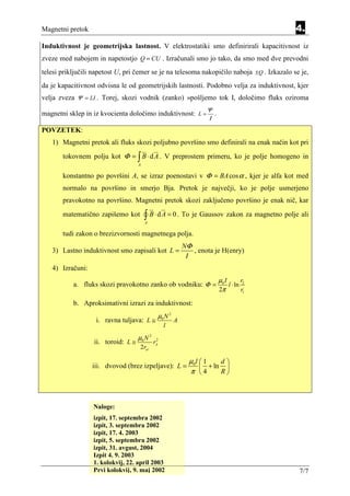 Magnetni pretok                                                                              4.
Induktivnost je geometrijska lastnost. V elektrostatiki smo definirirali kapacitivnost iz
zveze med nabojem in napetostjo Q = CU . Izračunali smo jo tako, da smo med dve prevodni
telesi priključili napetost U, pri čemer se je na telesoma nakopičilo naboja ±Q . Izkazalo se je,
da je kapacitivnost odvisna le od geometrijskih lastnosti. Podobno velja za induktivnost, kjer
velja zveza Ψ = LI . Torej, skozi vodnik (zanko) »pošljemo tok I, določimo fluks oziroma
                                                                    Ψ
magnetni sklep in iz kvocienta določimo induktivnost: L =             .
                                                                    Ι
POVZETEK:
   1) Magnetni pretok ali fluks skozi poljubno površino smo definirali na enak način kot pri
       tokovnem polju kot Φ = ∫ B ⋅ d A . V preprostem primeru, ko je polje homogeno in
                                     A

       konstantno po površini A, se izraz poenostavi v Φ = BA cos α , kjer je alfa kot med
       normalo na površino in smerjo Bja. Pretok je največji, ko je polje usmerjeno
       pravokotno na površino. Magnetni pretok skozi zaključeno površino je enak nič, kar
       matematično zapišemo kot          ∫ B ⋅ d A = 0 . To je Gaussov zakon za magnetno polje ali
                                         A

       tudi zakon o brezizvornosti magnetnega polja.
                                                            NΦ
   3) Lastno induktivnost smo zapisali kot L =                 , enota je H(enry)
                                                             I
   4) Izračuni:
                                                                          µ0 I       r
           a. fluks skozi pravokotno zanko ob vodniku: Φ =                     l ⋅ ln 2
                                                                          2π          r1

           b. Aproksimativni izrazi za induktivnost:
                                               µ0 N 2
                   i. ravna tuljava: L ≅                A
                                                   l
                                     µ0 N 2
                   ii. toroid: L ≅             2
                                              rA
                                      2rsr

                                                              µ0l  1   d
                  iii. dvovod (brez izpeljave): L =                + ln 
                                                              π 4      R



                  Naloge:
                  izpit, 17. septembra 2002
                  izpit, 3. septembra 2002
                  izpit, 17. 4. 2003
                  izpit, 5. septembra 2002
                  izpit, 31. avgust, 2004
                  Izpit 4. 9. 2003
                  1. kolokvij, 22. april 2003
                  Prvi kolokvij, 9. maj 2002                                                  7/7
 