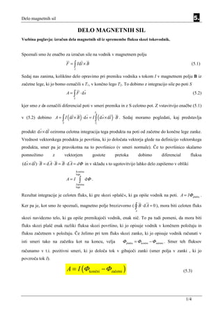 Delo magnetnih sil                                                                                                   5.

                                      DELO MAGNETNIH SIL
Vsebina poglavja: izračun dela magnetnih sil iz spremembe fluksa skozi tokovodnik.


Spoznali smo že enačbo za izračun sile na vodnik v magnetnem polju

                            F = ∫ I dl × B                                                                          (5.1)
                                 L


Sedaj nas zanima, kolikšno delo opravimo pri premiku vodnika s tokom I v magnetnem polju B iz
začetne lege, ki jo bomo označili s T1, v končno lego T2. To dobimo z integracijo sile po poti S
                             A = ∫ F ⋅ ds                                                                           (5.2)
                                 S


kjer smo z ds označili diferencial poti v smeri premika in z S celotno pot. Z vstavitvijo enačbe (5.1)
                                                      T2

                             (          )                  (   )
v (5.2) dobimo A = ∫ I dl × B ⋅ d s = I ∫ d s × dl ⋅ B . Sedaj moramo pogledati, kaj predstavlja
                        S                             T1


produkt d s × dl oziroma celotna integracija tega produkta na poti od začetne do končne lege zanke.
Vrednost vektorskega produkta je površina, ki jo določata vektorja glede na definicijo vektorskega
produkta, smer pa je pravokotna na to površinico (v smeri normale). Če to površinico skalarno
pomnožimo          z        vektorjem             gostote          pretoka        dobimo      diferencial        fluksa
(d s × dl ) ⋅ B = d A ⋅ B = B ⋅ d A = dΦ in v skladu s to ugotovitvijo lahko delo zapišemo v obliki
                                     Končna
                                     lega

                             A= I      ∫       dΦ .
                                     Začetna
                                     lega


Rezultat integracije je celoten fluks, ki gre skozi »plašč«, ki ga opiše vodnik na poti. A = IΦ plašča .

Ker pa je, kot smo že spoznali, magnetno polje brezizvorno ( ∫ B ⋅ d A = 0 ), mora biti celoten fluks
                                                                              A

skozi navidezno telo, ki ga opiše premikajoči vodnik, enak nič. To pa tudi pomeni, da mora biti
fluks skozi plašč enak razliki fluksa skozi površino, ki jo opisuje vodnik v končnem položaju in
fluksu začetnem v položaju. Če želimo pri tem fluks skozi zanko, ki jo opisuje vodnik računati v
isti smeri tako na začetku kot na koncu, velja                        Φ plašča = Φ končni − Φ začetni . Smer teh fluksov
računamo v t.i. pozitivni smeri, ki jo določa tok v gibajoči zanki (smer polja v zanki , ki jo
povzroča tok I).

                             A = I (Φ končni − Φ začetni )                                                  (5.3)




                                                                                                              1/4
 