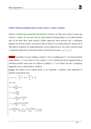 Delo magnetnih sil                                                                              5.




SLIKA: Primer premikanja tokovne zanke iz lege T1 v legoT2 v polju B.


Kdaj bo rezultat (delo magnetnih sil) pozitiven? Tedaj, ko bo fluks skozi zanko v končni legi
večji kot v začetni. Če ima torej tokovna zanka možnost prostega gibanja, se bo zanka postavila
tako, da bo fluks skozi zanko največji. (Enako ugotovitev bomo postavili tudi v naslednjem
poglavju, ko se bomo srečali z navorom na tokovno zanko.) Če je rezultat pozitiven, pomeni, da so
delo opravile magnetne sile magnetnega polja, če pa je negativen pa to, da je delo za premik zanke
v magnetnem polju moral vložiti nek zunanji vir (recimo kar mi sami): Amag + Azun = 0 .


Primer: Vzporedno z ravnim vodnikom s tokom I1=10 A, na oddaljenosti d = 2 cm leži pravokotna
zanka dolžine a = 5 cm in širine b=3 cm s tokom I2 = 0,2 A. Koliko dela opravi magnetno polje za
translatorni premik zanke stran od vodnika za razdaljo d = 2 cm? Primer reši tako z integracijo
magnetnih sil kot z razliko fluksov. (SLIKA)
Izračun: Sila deluje na dva vodnika zanke, ki sta vzporedna z vodnikom. Delo magnetnih sil
potrebno za premik bo torej:
                      d + 2 cm                d + a + 2 cm

A = A' + A'' =             ∫
                           d
                                 F ' ⋅ dl +        ∫
                                                 d +a
                                                             F '' ⋅ dl

dl = e x dx

             µ0 I1
F ' = I 2b            ( − ex )
             2πx
                 µ0 I1
F '' = ex I 2b
                 2πx
              µ0 I 1           d + 2 cm
A' = − I 2b            ln
                 2π               d
             µ0 I 1        d + a + 2 cm
A'' = I 2b            ln
              2π              d +a

     µ0 I1 I 2b          d     d + a + 2 cm 
A=                ln                         ≅ −5,3 nJ
        2π            d + 2 cm    d +a      




                                                                                          2/4
 