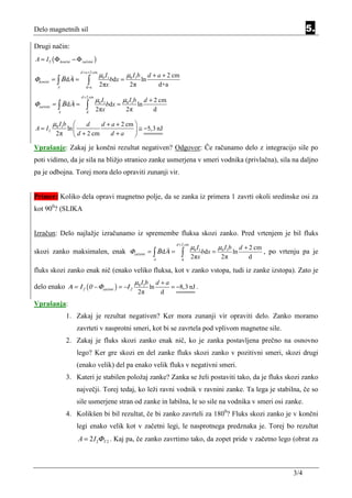 Delo magnetnih sil                                                                                                                                 5.
Drugi način:
A = I 2 ( Φ končni − Φ začetni )
                       d + a + 2 cm
                                      µ0 I 1           µ0 I1b        d + a + 2 cm
Φkončni = ∫ Β dΑ =          ∫                  bdx =            ln
           A               d+a
                                      2πx               2π               d+a
                        d + 2 cm
                                   µ0 I 1           µ0 I1b        d + 2 cm
Φzačetni = ∫ Β dΑ =        ∫                bdx =            ln
            A              d
                                   2πx                 2π             d

         µ0 I1b     d     d + a + 2 cm 
A = I2       ln                         ≅ −5,3 nJ
          2π     d + 2 cm    d +a      
Vprašanje: Zakaj je končni rezultat negativen? Odgovor: Če računamo delo z integracijo sile po
poti vidimo, da je sila na bližjo stranico zanke usmerjena v smeri vodnika (privlačna), sila na daljno
pa je odbojna. Torej mora delo opraviti zunanji vir.


Primer: Koliko dela opravi magnetno polje, da se zanka iz primera 1 zavrti okoli sredinske osi za
kot 900? (SLIKA


Izračun: Delo najlažje izračunamo iz spremembe fluksa skozi zanko. Pred vrtenjem je bil fluks
                                                                                 d + 2 cm
                                                                                            µ0 I 1           µ0 I1b        d + 2 cm
skozi zanko maksimalen, enak Φzačetni = ∫ Β dΑ =                                    ∫                bdx =            ln            , po vrtenju pa je
                                                                       A            d
                                                                                            2πx               2π               d

fluks skozi zanko enak nič (enako veliko fluksa, kot v zanko vstopa, tudi iz zanke izstopa). Zato je
                                                            µ0 I1b        d +a
delo enako Α = Ι 2 (0 − Φzačetni ) = −Ι 2                            ln        = −8,3 nJ .
                                                             2π             d
Vprašanja:
                1. Zakaj je rezultat negativen? Ker mora zunanji vir opraviti delo. Zanko moramo
                     zavrteti v nasprotni smeri, kot bi se zavrtela pod vplivom magnetne sile.
                2. Zakaj je fluks skozi zanko enak nič, ko je zanka postavljena prečno na osnovno
                     lego? Ker gre skozi en del zanke fluks skozi zanko v pozitivni smeri, skozi drugi
                     (enako velik) del pa enako velik fluks v negativni smeri.
                3. Kateri je stabilen položaj zanke? Zanka se želi postaviti tako, da je fluks skozi zanko
                     največji. Torej tedaj, ko leži ravni vodnik v ravnini zanke. Ta lega je stabilna, če so
                     sile usmerjene stran od zanke in labilna, le so sile na vodnika v smeri osi zanke.
                4. Kolikšen bi bil rezultat, če bi zanko zavrteli za 1800? Fluks skozi zanko je v končni
                     legi enako velik kot v začetni legi, le nasprotnega predznaka je. Torej bo rezultat
                      A = 2 I 2Φ T 2 . Kaj pa, če zanko zavrtimo tako, da zopet pride v začetno lego (obrat za



                                                                                                                                             3/4
 