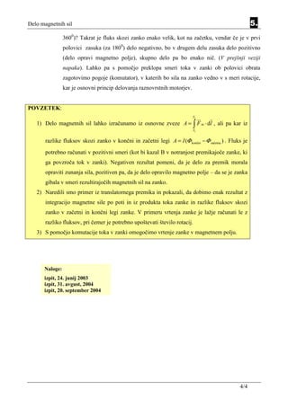 Delo magnetnih sil                                                                                     5.
                3600)? Takrat je fluks skozi zanko enako velik, kot na začetku, vendar če je v prvi
                polovici zasuka (za 1800) delo negativno, bo v drugem delu zasuka delo pozitivno
                (delo opravi magnetno polje), skupno delo pa bo enako nič. (V prejšnji veziji
                napaka). Lahko pa s pomočjo preklopa smeri toka v zanki ob polovici obrata
                zagotovimo pogoje (komutator), v katerih bo sila na zanko vedno v s meri rotacije,
                kar je osnovni princip delovanja raznovrstnih motorjev.


POVZETEK:
                                                                          T2

   1) Delo magnetnih sil lahko izračunamo iz osnovne zveze A = ∫ F m ⋅ dl , ali pa kar iz
                                                                          T1


       razlike fluksov skozi zanko v končni in začetni legi A = I (Φ končni − Φ začetna ) . Fluks je
       potrebno računati v pozitivni smeri (kot bi kazal B v notranjost premikajoče zanke, ki
       ga povzroča tok v zanki). Negativen rezultat pomeni, da je delo za premik morala
       opraviti zunanja sila, pozitiven pa, da je delo opravilo magnetno polje – da se je zanka
       gibala v smeri rezultirajočih magnetnih sil na zanko.
   2) Naredili smo primer iz translatornega premika in pokazali, da dobimo enak rezultat z
       integracijo magnetne sile po poti in iz produkta toka zanke in razlike fluksov skozi
       zanko v začetni in končni legi zanke. V primeru vrtenja zanke je lažje računati le z
       razliko fluksov, pri čemer je potrebno upoštevati število rotacij.
   3) S pomočjo komutacije toka v zanki omogočimo vrtenje zanke v magnetnem polju.




      Naloge:
      izpit, 24. junij 2003
      izpit, 31. avgust, 2004
      izpit, 20. september 2004




                                                                                                4/4
 