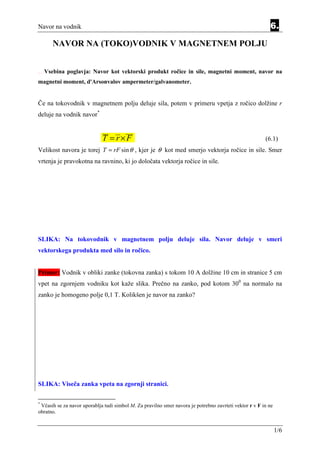 Navor na vodnik                                                                                             6.

                             NAVOR NA (TOKO)VODNIK V MAGNETNEM POLJU


Equatio n   Section   6   Vsebina poglavja: Navor kot vektorski produkt ročice in sile, magnetni moment, navor na
magnetni moment, d'Arsonvalov ampermeter/galvanometer.


Če na tokovodnik v magnetnem polju deluje sila, potem v primeru vpetja z ročico dolžine r
deluje na vodnik navor*


                                               T = r×F                                                    (6.1)
Velikost navora je torej T = rF sin θ , kjer je θ kot med smerjo vektorja ročice in sile. Smer
vrtenja je pravokotna na ravnino, ki jo določata vektorja ročice in sile.




SLIKA: Na tokovodnik v magnetnem polju deluje sila. Navor deluje v smeri
vektorskega produkta med silo in ročico.


Primer: Vodnik v obliki zanke (tokovna zanka) s tokom 10 A dolžine 10 cm in stranice 5 cm
vpet na zgornjem vodniku kot kaže slika. Prečno na zanko, pod kotom 300 na normalo na
zanko je homogeno polje 0,1 T. Kolikšen je navor na zanko?




SLIKA: Viseča zanka vpeta na zgornji stranici.

*
 Včasih se za navor uporablja tudi simbol M. Za pravilno smer navora je potrebno zavrteti vektor r v F in ne
obratno.


                                                                                                               1/6
 