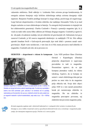 Uvod-zgodovina-magnetike(0).doc                                                                                        0.
              vakumsko steklenico. Sledi odkritje t.i. Leidenske flaše oziroma prvega kondenzatorja, ki
              omogoča začasno hranjenje večje količine električnega naboja oziroma doseganje višjih
              napetosti. Benjamin Franklin predlaga koncept le enega naboja, pozitivnega ali negativnega.
              Luigi Galvani eksperimentira z živalsko elektriko, kar nadaljuje Alessandro Volta, ki je med
              drugim zaslužen za izum elektroskopa in baterije. Ta omogoča bolj konstanten in trajnejši tok
              kot elektrostatični generatorji. Charles Coulomb v Franciji s pomočjo magnetne igle, ki ji
              visela na tanki nitki zazna šibke odklone pri bližanju drugega magneta. Coulomb je ugotovil,
              da sila pada s kvadratom razdalje, kot pri električni ali gravitacijski sili. Inštrument, kot ga je
              zasnoval Coulomb, je bil osnova magnetnih detektorjev za nadaljnjih 170 let. Silo odboja
              uporabi Jonathan Swift v Guliverjevih potovanjih, kjer otok lebdi v prostoru zaradi »anti-
              gravitacije«. Kljub vsem raziskavam, v tem času še ni bila znana povezava med elektriko in
              magnetiko. Coulomb celo trdi, da te povezave ni.


              OERSTED – eksperiment s tokom in kompasom . Leta 1820 profesor Hans Christian
                                                                                             Oersted   v    Kopenhagnu         (Danska)
                                                                                             pripravlja eksperiment iz segrevanja
                                                                                             prevodnika    in   tudi    iz    magnetike.
                                                                                             Presenečeno    ugotovi,     da     se   igla
                                                                                             kompasa premakne vsakič, ko sklene
                                                                                             tokokrog. Ugotovi, da se kompas ne
                                                                                             usmeri v smeri električnega toka pač pa
                                                                                             prečno na smer toka in da magnetno
                                                                                             polje obkroža tok. Svoje delo objavi
Oerstedov eksperiment in kompas, na katerem je opazil premik ob toku v vodniku. Po
                                                                                             julija 1820 in s tem naredi pomemben
Oerstedu se imenuje tudi enota za jakost magnetnega polja. Ta enota se je uporabljala v
sistemu enot CGS (centimeter, gram, sekunda) in se dandanes več ne uporablja,                korak pri razumevanju elektrike in
nadomestila jo je SI enota [A/m]. Ker pa se jo v določenih primerih še vedno zasledi (npr.   magnetike.    Da     sta    elektrika    in
pri magnetnih materialih in njihovih karakteristikah), velja vedeti, da je 1 Oe = 1000/4pi
                                                                                             magnetika pravzaprav povezana, saj
A/m.
                                                                                             električni tok povzroča magnetno polje.


              Kristale magnetita najdemo tudi v določenih bakterijah ter v možganih čebel, termitov in nekaterih ptic.
              Ocenjuje se, da so lahko ti materiali vzrok za sposobnosti določenih živali, da se orientirajo v magnetnem polju
              zemlje, kar imenujemo magnetorecepcija. Poiščite več o tem na spletu.




                                                                                  3/3
 