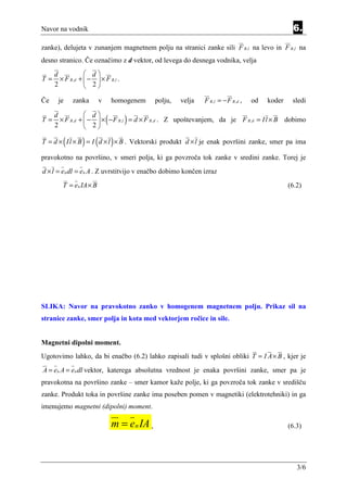 Navor na vodnik                                                                                       6.
zanke), delujeta v zunanjem magnetnem polju na stranici zanke sili F B ,l na levo in F B ,l na
desno stranico. Če označimo z d vektor, od levega do desnega vodnika, velja

     d              d
T=     × F B , d +  −  × F B ,l .
     2              2

Če    je     zanka       v       homogenem      polju,   velja   F B ,l = − F B , d ,   od   koder    sledi

                   d
T=
     d
     2
                             (        )
       × F B ,d +  −  × − F B ,l = d × F B , d . Z upoštevanjem, da je F B , d = I l × B dobimo
                   2

         (       ) (             )
T = d × I l × B = I d × l × B . Vektorski produkt d × l je enak površini zanke, smer pa ima

pravokotno na površino, v smeri polja, ki ga povzroča tok zanke v sredini zanke. Torej je
d × l = en dl = en A . Z uvrstitvijo v enačbo dobimo končen izraz
        T = e n IA × B                                                                               (6.2)




SLIKA: Navor na pravokotno zanko v homogenem magnetnem polju. Prikaz sil na
stranice zanke, smer polja in kota med vektorjem ročice in sile.


Magnetni dipolni moment.
Ugotovimo lahko, da bi enačbo (6.2) lahko zapisali tudi v splošni obliki T = I A × B , kjer je
A = en A = en dl vektor, katerega absolutna vrednost je enaka površini zanke, smer pa je
pravokotna na površino zanke – smer kamor kaže polje, ki ga povzroča tok zanke v središču
zanke. Produkt toka in površine zanke ima poseben pomen v magnetiki (elektrotehniki) in ga
imenujemo magnetni (dipolni) moment.

                                 m = e n IA ,                                                        (6.3)




                                                                                                        3/6
 