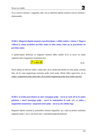 Navor na vodnik                                                                       6.
To je osnovni element v magnetiki, tako, kot je električni dipolni moment osnovni element v
elektrostatiki.




SLIKA: Magnetni dipolni moment si predstavljamo v obliki zankice s tokom I. Njegova
velikost je enaka produktu površine zanke in toka zanke. Smer pa je pravokotna na
površino zanke.


Z upoštevanjem definicije za magnetni moment lahko enačbo (6.2) za navor na zanko
zapišemo tudi z magnetnim momentom kot:

                        T = m× B .                                                   (6.4)


Navor deluje na tokovno zanko v polju tako, da jo zasuka pravokotno na smer polja, oziroma
tako, da bo smer magnetnega momenta enaka smeri polja. Hkrati lahko ugotovimo, da se
zanka v magnetnem polju obrne tako, da je pretok magnetnega polja skozi zanko največji.




SLIKA: a) Zanka pravokotna na smer zunanjega polja – navor je enak nič in b) zanka
položena v smeri zunanjega polja – navor je maksimalen in enak mB , c) zanka z
magnetnim momentom v nasprotni smeri polja – navor je nič, labilna lega.


Magnetni dipolni moment je pomemben element magnetike, saj z njim na primer razložimo
magnetno polje v snovi, kar bomo tudi v naslednjih poglavjih pokazali.




                                                                                          4/6
 