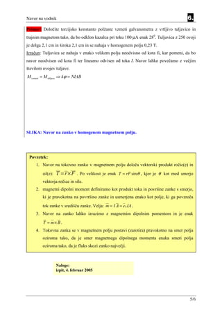 Navor na vodnik                                                                          6.
Primer: Določite torzijsko konstanto polžaste vzmeti galvanometra z vrtljivo tuljavico in
trajnim magnetom tako, da bo odklon kazalca pri toku 100 µA enak 280. Tuljavica z 250 ovoji
je dolga 2,1 cm in široka 2,1 cm in se nahaja v homogenem polju 0,23 T.
Izračun: Tuljavica se nahaja v enako velikem polju neodvisno od kota fi, kar pomeni, da bo
navor neodvisen od kota fi ter linearno odvisen od toka I. Navor lahko povečamo z večjim
številom ovojev tuljave.
M vzmeti = M tuljave ⇒ kϕ = NIAB




SLIKA: Navor na zanko v homogenem magnetnem polju.




 Povzetek:
     1. Navor na tokovno zanko v magnetnem polju določa vektorski produkt ročic(e) in
         sil(e):   T = r × F . Po velikost je enak   T = rF sin θ , kjer je θ kot med smerjo
         vektorja ročice in sile.
     2. magnetni dipolni moment definiramo kot produkt toka in površine zanke s smerjo,
         ki je pravokotna na povrršino zanke in usmerjena enako kot polje, ki ga povzroča

         tok zanke v središču zanke. Velja: m = I A = e n IA .
     3. Navor na zanko lahko izrazimo z magnetnim dipolnim pomentom in je enak

         T = m× B .
     4. Tokovna zanka se v magnetnem polju postavi (zarotira) pravokotno na smer polja
         oziroma tako, da je smer magnetnega dipolnega momenta enaka smeri polja
         oziroma tako, da je fluks skozi zanko največji.



                   Naloge:
                   izpit, 4. februar 2005




                                                                                          5/6
 
