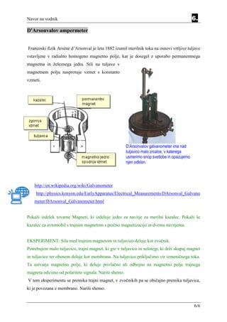 Navor na vodnik                                                                              6.
D'Arsonvalov ampermeter


Francoski fizik Arséne d’Arsonval je leta 1882 izumil merilnik toka na osnovi vrtljive tuljave
vstavljene v radialno homogeno magnetno polje, kar je dosegel z uporabo permanentnega
magnetna in železnega jedra. Sili na tuljavo v
magnetnem polju nasprotuje vzmet s konstanto
vzmeti.




                                                       D’Arsonvalov galvanometer ima nad
                                                       tuljavico malo zrcalce, v katerega
                                                       usmerimo snop svetlobe in opazujemo
                                                       njen odklon.




    http://en.wikipedia.org/wiki/Galvanometer
    http://physics.kenyon.edu/EarlyApparatus/Electrical_Measurements/DArsonval_Galvano
    meter/DArsonval_Galvanometer.html


Pokaži izdelek tovarne Magneti, ki izdeluje jedro za navitje za merilni kazalec. Pokaži še
kazalec za avtomobil s trajnim magnetom s prečno magnetizacijo in dvema navitjema.


EKSPERIMENT: Sila med trajnim magnetom in tuljavico deluje kot zvočnik.
Potrebujem malo tuljavico, trajni magnet, ki gre v tuljavico in selotejp, ki drži skupaj magnet
in tuljavico ter obenem deluje kot membrana. Na tuljavico priključimo vir izmeničnega toka.
Ta ustvarja magnetno polje, ki deluje privlačno ali odbojno na magnetno polje trajnega
magneta odvisno od polaritete signala. Nariši shemo.
V tem eksperimentu se premika trajni magnet, v zvočnikih pa se običajno premika tuljavica,
ki je povezana z membrano. Nariši shemo.


                                                                                             6/6
 