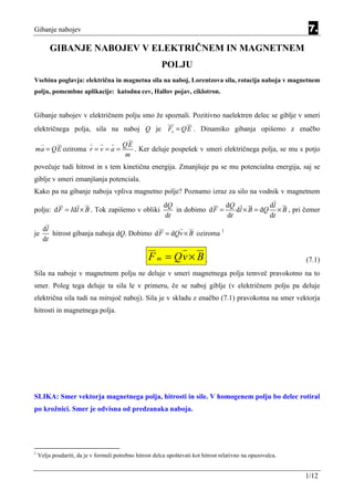 Gibanje nabojev                                                                                                7.

         GIBANJE NABOJEV V ELEKTRIČNEM IN MAGNETNEM
                                                         POLJU
                                                               Equation Section 7




Vsebina poglavja: električna in magnetna sila na naboj, Lorentzova sila, rotacija naboja v magnetnem
polju, pomembne aplikacije: katodna cev, Hallov pojav, ciklotron.


Gibanje nabojev v električnem polju smo že spoznali. Pozitivno naelektren delec se giblje v smeri
električnega polja, sila na naboj Q je Fe = Q E . Dinamiko gibanja opišemo z enačbo
                          ..   .
                                        QE
ma = QE oziroma r = v = a =                . Ker deluje pospešek v smeri električnega polja, se mu s potjo
                                        m
povečuje tudi hitrost in s tem kinetična energija. Zmanjšuje pa se mu potencialna energija, saj se
giblje v smeri zmanjšanja potenciala.
Kako pa na gibanje naboja vpliva magnetno polje? Poznamo izraz za silo na vodnik v magnetnem
                                                          dQ                 dQ            dl
polju: d F = Idl × B . Tok zapišemo v obliki                 in dobimo d F =    dl × B = dQ × B , pri čemer
                                                          dt                 dt            dt
      dl
je       hitrost gibanja naboja dQ. Dobimo d F = dQv × B oziroma 1
      dt

                                                   F m = Qv × B .                                             (7.1)
Sila na naboje v magnetnem polju ne deluje v smeri magnetnega polja temveč pravokotno na to
smer. Poleg tega deluje ta sila le v primeru, če se naboj giblje (v električnem polju pa deluje
električna sila tudi na mirujoč naboj). Sila je v skladu z enačbo (7.1) pravokotna na smer vektorja
hitrosti in magnetnega polja.




SLIKA: Smer vektorja magnetnega polja, hitrosti in sile. V homogenem polju bo delec rotiral
po krožnici. Smer je odvisna od predzanaka naboja.




1
    Velja poudariti, da je v formuli potrebno hitrost delca upoštevati kot hitrost relativno na opazovalca.


                                                                                                              1/12
 