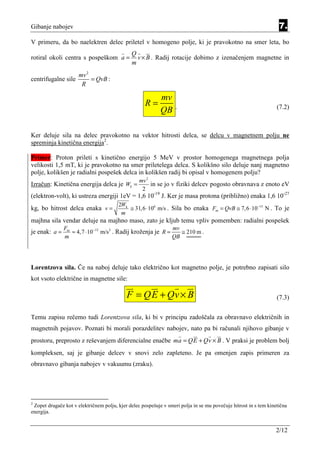 Gibanje nabojev                                                                                                    7.
V primeru, da bo naelektren delec priletel v homogeno polje, ki je pravokotno na smer leta, bo
                                              Q
rotiral okoli centra s pospeškom a =            v × B . Radij rotacije dobimo z izenačenjem magnetne in
                                              m
                      mv 2
centrifugalne sile         = QvB :
                       R

                                                            mv
                                                     R=            .                                              (7.2)
                                                            QB

Ker deluje sila na delec pravokotno na vektor hitrosti delca, se delcu v magnetnem polju ne
spreminja kinetična energija2.

Primer: Proton prileti s kinetično energijo 5 MeV v prostor homogenega magnetnega polja
velikosti 1,5 mT, ki je pravokotno na smer priletelega delca. S kolikšno silo deluje nanj magnetno
polje, kolikšen je radialni pospešek delca in kolikšen radij bi opisal v homogenem polju?
                                                  mv 2
Izračun: Kinetična energija delca je Wk =              in se jo v fiziki delcev pogosto obravnava z enoto eV
                                                   2
(elektron-volt), ki ustreza energiji 1eV = 1,6 10-19 J. Ker je masa protona (približno) enaka 1,6 10-27
                                        2Wk
kg, bo hitrost delca enaka v =              ≅ 31,6 ⋅ 106 m/s . Sila bo enaka Fm = QvB ≅ 7,6 ⋅ 10−15 N . To je
                                         m
majhna sila vendar deluje na majhno maso, zato je kljub temu vpliv pomemben: radialni pospešek
               Fm                                            mv
je enak: a =      ≈ 4,7 ⋅ 10−12 m/s2 . Radij kroženja je R =    ≅ 210 m .
               m                                             QB




Lorentzova sila. Če na naboj deluje tako električno kot magnetno polje, je potrebno zapisati silo
kot vsoto električne in magnetne sile:

                                            F = QE + Qv × B                                                       (7.3)


Temu zapisu rečemo tudi Lorentzova sila, ki bi v principu zadoščala za obravnavo električnih in
magnetnih pojavov. Poznati bi morali porazdelitev nabojev, nato pa bi računali njihovo gibanje v
prostoru, preprosto z reševanjem diferencialne enačbe ma = QE + Qv × B . V praksi je problem bolj
kompleksen, saj je gibanje delcev v snovi zelo zapleteno. Je pa omenjen zapis primeren za
obravnavo gibanja nabojev v vakuumu (zraku).




2
 Zopet drugače kot v električnem polju, kjer delec pospešuje v smeri polja in se mu povečuje hitrost in s tem kinetična
energija.


                                                                                                                 2/12
 