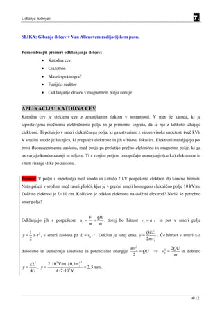 Gibanje nabojev                                                                                   7.


SLIKA: Gibanje delcev v Van Allenovem radijacijskem pasu.


Pomembnejši primeri odklanjanja delcev:
           •   Katodna cev.
           •   Ciklotron
           •   Masni spektrograf
           •   Fuzijski reaktor
           •   Odklanjanje delcev v magnetnem polju zemlje


APLIKACIJA: KATODNA CEV
Katodna cev je steklena cev z zmanjšanim tlakom v notranjosti. V njen je katoda, ki je
izpostavljena močnemu električnemu polju in je primerno segreta, da iz nje z lahkoto izhajajo
elektroni. Ti potujejo v smeri električnega polja, ki ga ustvarimo z virom visoke napetosti (več kV).
V sredini anode je luknjica, ki prepušča elektrone in jih v bistvu fokusira. Elektroni nadaljujejo pot
proti fluorescentnemu zaslonu, med potjo pa preletijo prečno električno in magnetno polje, ki ga
ustvarjajo kondenzatorji in tuljave. Ti s svojim poljem omogočajo usmerjanje (curka) elektronov in
s tem risanje slike po zaslonu.


Primer: V polju z napetostjo med anodo in katodo 2 kV pospešimo elektron do končne hitrosti.
Nato prileti v sredino med ravni plošči, kjer je v prečni smeri homogeno električno polje 10 kV/m.
Dolžina elektrod je L=10 cm. Kolikšen je odklon elektrona na dolžini elektrod? Nariši še potrebno
smer polja?


                                      F QE
Odklanjajo jih s pospeškom a y =       =   , torej bo hitrost v y = a ⋅ t in pot v smeri polja
                                      m m
     1                                                                    QEL2
y=     a ⋅ t 2 , v smeri zaslona pa L = vx ⋅ t . Odklon je torej enak y =    2
                                                                               . Če hitrost v smeri x-a
     2                                                                    2mvx
                                                                 2
                                                              mvx                     2QU
določimo iz izenačenja kinetične in potencialne energije           = QU     ⇒ vx =
                                                                               2
                                                                                          in dobimo
                                                               2                       m

            2 ⋅103 V/m ⋅ ( 0,1m )
                                  2
   EL2
y=     . y=                       = 2,5 mm .
   4U            4 ⋅ 2 ⋅103 V




                                                                                                 4/12
 