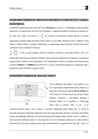 Gibanje nabojev                                                                                  7.



POMEMBNI ODKRITJI: OBSTOJ ELEKTRONA IN DOLOČITEV NABOJA
ELEKTRONA
S podobnim eksperimentom je leta 1897 J. J. Thomson na univerzi v Cambridge(u) dokazal obstoj
elektronov. Če upoštevamo še silo, ki jo ustvarjamo z magnetnim poljem, dosežemo ravnotežje sil,
                                         E
ko velja QE = QvB , od koder je v =        . Iz razmerja sil (električne poljske jakosti in gostote
                                         B
magnetnega pretoka) lahko določimo hitrost delca, kar pa lahko določimo tudi iz odklona. Torej
lahko iz odklona delca in znanega električnega in magnetnega polja določimo razmerje med maso
in nabojem, kar je naredil JJ Thomson:
m B 2 L2
 =       . S tem je uspel dognati osnovne značilnosti elektrona, osnovnega naboja, zato se ta
Q 2 yE
eksperiment obravnava kot odkritje elektrona. Ker ni natančno poznal mase elektrona, iz poskusa ni
mogel določiti velikosti osnovnega naboja. Prvo natančnejšo vrednost za velikost osnovnega naboja
je postavil Robert A. Millikan leta 1910-1913 s svojim znamenitim poskusom s kapljicami olja v
električnem polju (Nobelova nagrada 1923).


POMEMBNO ODKRITJE: HALLOV POJAV


               ++++++++                            Ali se odklonijo tudi naboji v prevodniku, če je
          B        v xB                    +
                          v                    U le ta izpostavljen magnetnemu polju. Odgovor je
                                                H
                     -
                                                  pozitiven in prvi ga je dokazal Edvin H Hall leta
                         Fm
               ------------
                                                   1879, takrat še 24 letni absolvent univerze Johns
                                                   Hopkins. Elektroni v prevodniku potujejo s
                          +                        hitrostjo drifta, ki jo poznamo iz tokovnega
                    U                              polja, kjer je gostota toka      J = ρ vd   .ρ je

volumska gostota naboja. Na te naboje v prečnem magnetnem polju deluje sila Fm = QvB in
povzroči rotiranje in kopičenje elektronov proti eni strani prevodne ploščice. Na drugi strani hkrati
nastane pomanjkanje elektronov oziroma kopičenje pozitivnega naboja. Prečno na tok v vodniku se
torej vzpostavi električno polje in s tem napetost, ki je sicer običajno majhna pa še vedno merljiva
(velikosti µV). Ker mora nastopiti ravnovesje med električno in magnetno silo velja QE = QvB , od



                                                                                               5/12
 