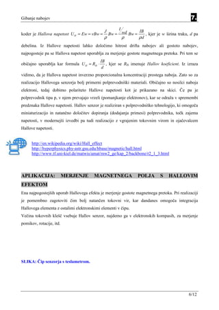 Gibanje nabojev                                                                               7.
                                                    I
                                              J              IB
koder je Hallova napetost U H = Ew = vBw =      Bw = wd Bw =    , kjer je w širina traku, d pa
                                              ρ       ρ      ρd
debelina. Iz Hallove napetosti lahko določimo hitrost drifta nabojev ali gostoto nabojev,
najpogosteje pa se Hallova napetost uporablja za merjenje gostote magnetnega pretoka. Pri tem se
                                            IB
običajno uporablja kar formula U H = RH ⋅      , kjer se RH imenuje Hallov koeficient. Iz izraza
                                            d
vidimo, da je Hallova napetost inverzno proporcionalna koncentraciji prostega naboja. Zato so za
realizacijo Hallovega senzorja bolj primerni polprevodniški materiali. Običajno so nosilci naboja
elektroni, tedaj dobimo polariteto Hallove napetosti kot je prikazano na skici. Če pa je
polprevodnik tipa p, v njem prevajajo vrzeli (pomanjkanje elektronov), kar se odraža v spremembi
predznaka Hallove napetosti. Hallov senzor je realiziran s polprevodniško tehnologijo, ki omogoča
miniaturizacijo in natančno določitev dopiranja (dodajanja primesi) polprevodnika, točk zajema
napetosti, v modernejši izvedbi pa tudi realizacijo z vgrajenim tokovnim virom in ojačevalcem
Hallove napetosti.


      http://en.wikipedia.org/wiki/Hall_effect
      http://hyperphysics.phy-astr.gsu.edu/hbase/magnetic/hall.html
      http://www.tf.uni-kiel.de/matwis/amat/mw2_ge/kap_2/backbone/r2_1_3.html




APLIKACIJA:               MERJENJE      MAGNETNEGA              POLJA        S   HALLOVIM
EFEKTOM
Ena najpogostejših uporab Hallovega efekta je merjenje gostote magnetnega pretoka. Pri realizaciji
je pomembno zagotoviti čim bolj natančen tokovni vir, kar dandanes omogoča integracija
Hallovega elementa z ostalimi elektronskimi elementi v čipu.
Večina tokovnih klešč vsebuje Hallov senzor, najdemo ga v elektronskih kompasih, za merjenje
pomikov, rotacije, itd.




SLIKA: Čip senzorja s teslametrom.




                                                                                             6/12
 