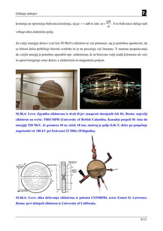 Gibanje nabojev                                                                                    7.
                                                                       QB
kroženju ne spreminja frekvenca kroženja, saj je v = ω R in zato ω =      . S to frekvenco deluje tudi
                                                                       m
vzbujevalno električno polje.


Za večje energije delcev (več kot 50 MeV) ciklotron ni več primeren, saj je potrebno upoštevati, da
se hitrost delca približuje hitrosti svetlobe in se ne povečuje več linearno. V namene pospeševanja
do večjih energij je potrebno uporabiti npr. sinhrotrone, ki so bistveno večji (radij kilometer ali več)
in sproti korigirajo smer delcev z električnim in magnetnim poljem.




SLIKA: Levo: Zgradba ciklotrona iz dveh D-jev (nasproti obrnjenih črk D). Desno: največji
ciklotron na svetu: TRIUMPH (University of British Calumbia, Kanada) pospeši H- ione do
energije 520 MeV. Je premera 18 m, težek 18 ton, znotraj je polje 0,46 T, delce pa pospešuje
napetostni vir 186 kV pri frekvenci 23 MHz (Wikipedia).




SLIKA: Levo: slika delovanja ciklotrona iz patenta US1948384, avtor Ernest O. Lawrence.
Desno: prvi delujoči ciklotron iz University of California.



                                                                                                  8/12
 