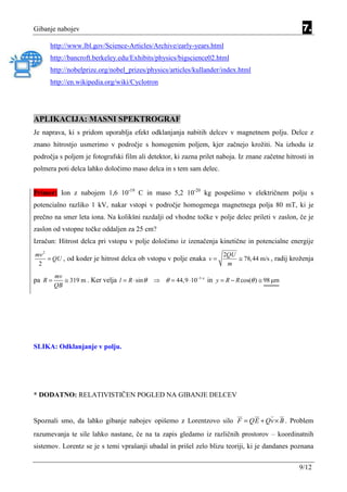 Gibanje nabojev                                                                                       7.
      http://www.lbl.gov/Science-Articles/Archive/early-years.html
      http://bancroft.berkeley.edu/Exhibits/physics/bigscience02.html
      http://nobelprize.org/nobel_prizes/physics/articles/kullander/index.html
      http://en.wikipedia.org/wiki/Cyclotron




APLIKACIJA: MASNI SPEKTROGRAF
Je naprava, ki s pridom uporablja efekt odklanjanja nabitih delcev v magnetnem polju. Delce z
znano hitrostjo usmerimo v področje s homogenim poljem, kjer začnejo krožiti. Na izhodu iz
področja s poljem je fotografski film ali detektor, ki zazna prilet naboja. Iz znane začetne hitrosti in
polmera poti delca lahko določimo maso delca in s tem sam delec.


Primer: Ion z nabojem 1,6 10-19 C in maso 5,2 10-20 kg pospešimo v električnem polju s
potencialno razliko 1 kV, nakar vstopi v področje homogenega magnetnega polja 80 mT, ki je
prečno na smer leta iona. Na kolikšni razdalji od vhodne točke v polje delec prileti v zaslon, če je
zaslon od vstopne točke oddaljen za 25 cm?
Izračun: Hitrost delca pri vstopu v polje določimo iz izenačenja kinetične in potencialne energije
mv 2                                                                      2QU
     = QU , od koder je hitrost delca ob vstopu v polje enaka v =             ≅ 78,44 m/s , radij kroženja
 2                                                                         m
         mv
pa R =      ≅ 319 m . Ker velja l = R ⋅ sin θ   ⇒ θ = 44,9 ⋅ 10−3 o in y = R − R cos(θ ) ≅ 98 µm
         QB




SLIKA: Odklanjanje v polju.




* DODATNO: RELATIVISTIČEN POGLED NA GIBANJE DELCEV


Spoznali smo, da lahko gibanje nabojev opišemo z Lorentzovo silo F = QE + Qv × B . Problem
razumevanja te sile lahko nastane, če na ta zapis gledamo iz različnih prostorov – koordinatnih
sistemov. Lorentz se je s temi vprašanji ubadal in prišel zelo blizu teoriji, ki je dandanes poznana


                                                                                                    9/12
 