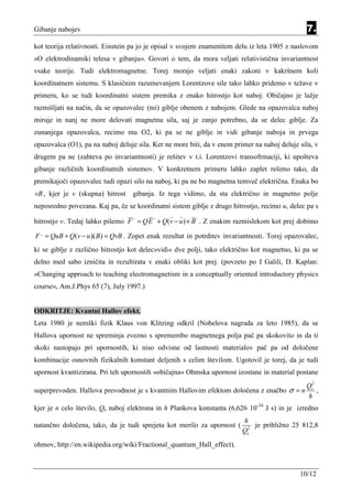 Gibanje nabojev                                                                                 7.
kot teorija relativnosti. Einstein pa jo je opisal v svojem znamenitem delu iz leta 1905 z naslovom
»O elektrodinamiki telesa v gibanju«. Govori o tem, da mora veljati relativistična invariantnost
vsake teorije. Tudi elektromagnetne. Torej morajo veljati enaki zakoni v kakršnem koli
koordinatnem sistemu. S klasičnim razumevanjem Lorentzove sile tako lahko pridemo v težave v
primeru, ko se tudi koordinatni sistem premika z enako hitrostjo kot naboj. Običajno je lažje
razmišljati na način, da se opazovalec (mi) giblje obenem z nabojem. Glede na opazovalca naboj
miruje in nanj ne more delovati magnetna sila, saj je zanjo potrebno, da se delec giblje. Za
zunanjega opazovalca, recimo mu O2, ki pa se ne giblje in vidi gibanje naboja in prvega
opazovalca (O1), pa na naboj deluje sila. Ker ne more biti, da v enem primer na naboj deluje sila, v
drugem pa ne (zahteva po invariantnosti) je rešitev v t.i. Lorentzovi transofrmaciji, ki upošteva
gibanje različnih koordinatnih sistemov. V konkretnem primeru lahko zaplet rešimo tako, da
premikajoči opazovalec tudi opazi silo na naboj, ki pa ne bo magnetna temveč električna. Enaka bo
vB , kjer je v (skupna) hitrost   gibanja. Iz tega vidimo, da sta električno in magnetno polje
neposredno povezana. Kaj pa, če se koordinatni sistem giblje z drugo hitrostjo, recimo u, delec pa s
                                  ,,      ,,             ,,
hitrostjo v. Tedaj lahko pišemo F = QE + Q(v − u ) × B . Z enakim razmislekom kot prej dobimo

F ,, = QuB + Q(v − u )( B) = QvB . Zopet enak rezultat in potrditev invariantnosti. Torej opazovalec,
ki se giblje z različno hitrostjo kot delec»vidi« dve polji, tako električno kot magnetno, ki pa se
delno med sabo izničita in rezultirata v enaki obliki kot prej. (povzeto po I Galili, D. Kaplan:
»Changing approach to teaching electromagnetism in a conceptually oriented introductory physics
course«, Am.J.Phys 65 (7), July 1997.)


ODKRITJE: Kvantni Hallov efekt.
Leta 1980 je nemški fizik Klaus von Klitzing odkril (Nobelova nagrada za leto 1985), da se
Hallova upornost ne spreminja zvezno s spremembo magnetnega polja pač pa skokovito in da ti
skoki nastopajo pri upornostih, ki niso odvisne od lastnosti materialov pač pa od določene
kombinacije osnovnih fizikalnih konstant deljenih s celim številom. Ugotovil je torej, da je tudi
upornost kvantizirana. Pri teh upornostih »običajna« Ohmska upornost izostane in material postane
                                                                                                Qe2
superprevoden. Hallova prevodnost je s kvantnim Hallovim efektom določena z enačbo σ = n            ,
                                                                                                 h
kjer je n celo število, Qe naboj elektrona in h Plankova konstanta (6,626 10-34 J s) in je izredno
                                                                         h
natančno določena, tako, da je tudi sprejeta kot merilo za upornost (        je približno 25 812,8
                                                                         Qe2
ohmov, http://en.wikipedia.org/wiki/Fractional_quantum_Hall_effect).



                                                                                              10/12
 