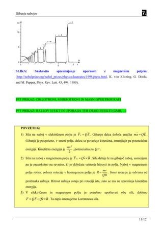 Gibanje nabojev                                                                                   7.




SLIKA:        Skokovito        spreminjanje          upornosti         z     magnetnim        poljem.
(http://nobelprize.org/nobel_prizes/physics/laureates/1998/press.html, K. von Klitzing, G. Dorda,
and M. Pepper, Phys. Rev. Lett. 45, 494, 1980).




PPT PRIKAZ: CIKLOTRONI, SIHHROTRONI IN MASNI SPEKTROGRAFI


PPT PRIKAZ: HALLOV EFEKT IN UPORABA TER DRUGI EFEKTI (GMR, ...)




   POVZETEK:
   1) Sila na naboj v električnem polju je F e = QE . Gibanje delca določa enačba ma = QE .
       Gibanje je pospešeno, v smeri polja, delcu se povečuje kinetična, zmanjšuje pa potencialna
                                         mv 2
       energija. Kinetična energija je        , potencialna pa QV .
                                          2
   2) Sila na naboj v magnetnem polju je F m = Qv × B . Sila deluje le na gibajoč naboj, usmerjena
       pa je pravokotno na ravnino, ki jo določata vektorja hitrosti in polja. Naboj v magnetnem
                                                                      mv
       polju rotira, polmer rotacije v homogenem polju je R =            . Smer rotacije je odvisna od
                                                                      QB
       predznaka naboja. Hitrost naboja ostaja pri rotaciji ista, zato se mu ne spreminja kinetična
       energija.
   3) V električnem in magnetnem polju je potrebno upoštevati obe sili, dobimo
       F = QE + Qv × B . Ta zapis imenujemo Lorentzova sila.




                                                                                                11/12
 